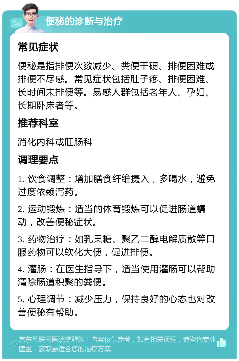 便秘的诊断与治疗 常见症状 便秘是指排便次数减少、粪便干硬、排便困难或排便不尽感。常见症状包括肚子疼、排便困难、长时间未排便等。易感人群包括老年人、孕妇、长期卧床者等。 推荐科室 消化内科或肛肠科 调理要点 1. 饮食调整：增加膳食纤维摄入，多喝水，避免过度依赖泻药。 2. 运动锻炼：适当的体育锻炼可以促进肠道蠕动，改善便秘症状。 3. 药物治疗：如乳果糖、聚乙二醇电解质散等口服药物可以软化大便，促进排便。 4. 灌肠：在医生指导下，适当使用灌肠可以帮助清除肠道积聚的粪便。 5. 心理调节：减少压力，保持良好的心态也对改善便秘有帮助。