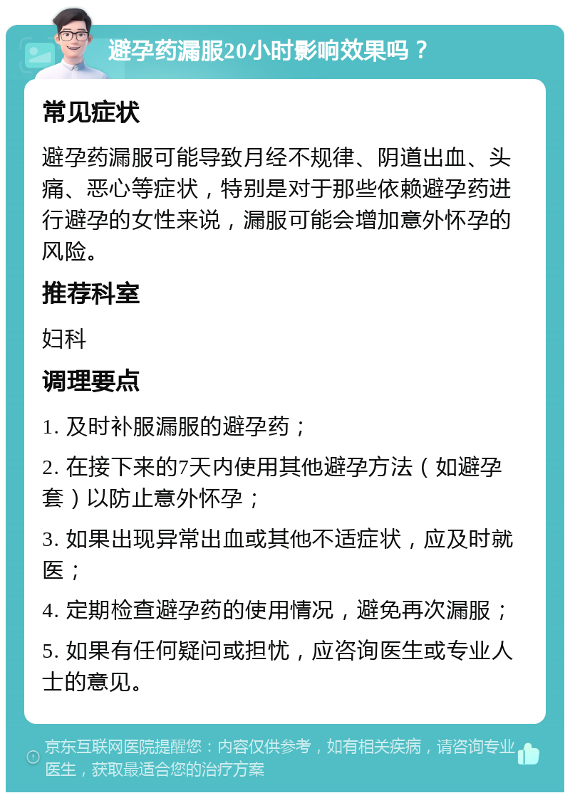 避孕药漏服20小时影响效果吗？ 常见症状 避孕药漏服可能导致月经不规律、阴道出血、头痛、恶心等症状，特别是对于那些依赖避孕药进行避孕的女性来说，漏服可能会增加意外怀孕的风险。 推荐科室 妇科 调理要点 1. 及时补服漏服的避孕药； 2. 在接下来的7天内使用其他避孕方法（如避孕套）以防止意外怀孕； 3. 如果出现异常出血或其他不适症状，应及时就医； 4. 定期检查避孕药的使用情况，避免再次漏服； 5. 如果有任何疑问或担忧，应咨询医生或专业人士的意见。