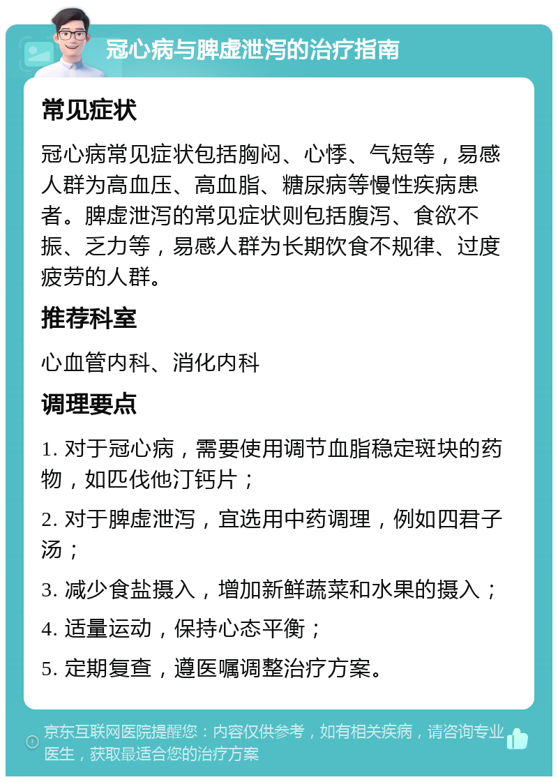 冠心病与脾虚泄泻的治疗指南 常见症状 冠心病常见症状包括胸闷、心悸、气短等，易感人群为高血压、高血脂、糖尿病等慢性疾病患者。脾虚泄泻的常见症状则包括腹泻、食欲不振、乏力等，易感人群为长期饮食不规律、过度疲劳的人群。 推荐科室 心血管内科、消化内科 调理要点 1. 对于冠心病，需要使用调节血脂稳定斑块的药物，如匹伐他汀钙片； 2. 对于脾虚泄泻，宜选用中药调理，例如四君子汤； 3. 减少食盐摄入，增加新鲜蔬菜和水果的摄入； 4. 适量运动，保持心态平衡； 5. 定期复查，遵医嘱调整治疗方案。