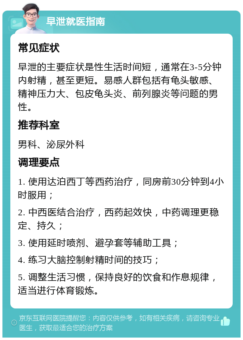 早泄就医指南 常见症状 早泄的主要症状是性生活时间短，通常在3-5分钟内射精，甚至更短。易感人群包括有龟头敏感、精神压力大、包皮龟头炎、前列腺炎等问题的男性。 推荐科室 男科、泌尿外科 调理要点 1. 使用达泊西丁等西药治疗，同房前30分钟到4小时服用； 2. 中西医结合治疗，西药起效快，中药调理更稳定、持久； 3. 使用延时喷剂、避孕套等辅助工具； 4. 练习大脑控制射精时间的技巧； 5. 调整生活习惯，保持良好的饮食和作息规律，适当进行体育锻炼。