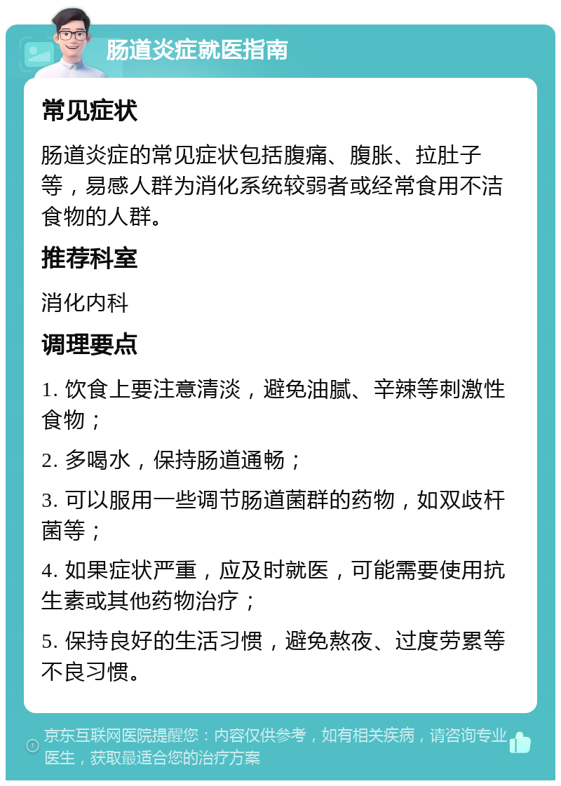 肠道炎症就医指南 常见症状 肠道炎症的常见症状包括腹痛、腹胀、拉肚子等，易感人群为消化系统较弱者或经常食用不洁食物的人群。 推荐科室 消化内科 调理要点 1. 饮食上要注意清淡，避免油腻、辛辣等刺激性食物； 2. 多喝水，保持肠道通畅； 3. 可以服用一些调节肠道菌群的药物，如双歧杆菌等； 4. 如果症状严重，应及时就医，可能需要使用抗生素或其他药物治疗； 5. 保持良好的生活习惯，避免熬夜、过度劳累等不良习惯。