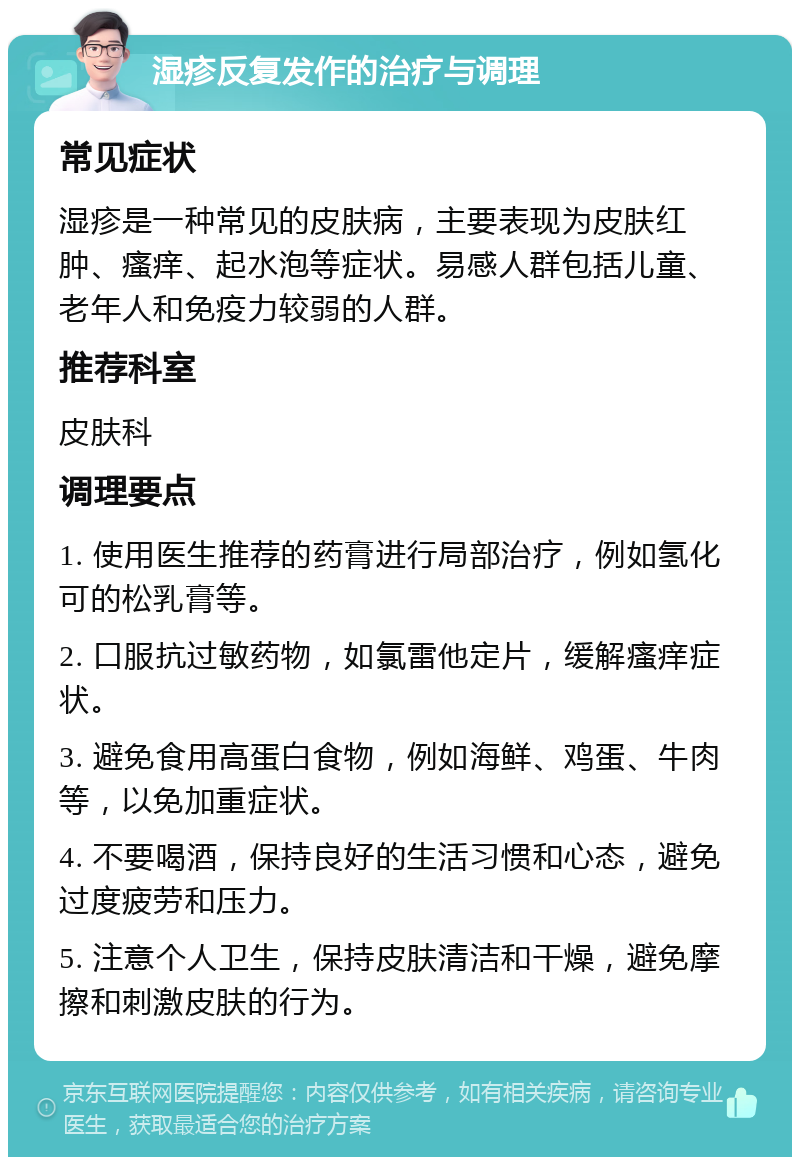 湿疹反复发作的治疗与调理 常见症状 湿疹是一种常见的皮肤病，主要表现为皮肤红肿、瘙痒、起水泡等症状。易感人群包括儿童、老年人和免疫力较弱的人群。 推荐科室 皮肤科 调理要点 1. 使用医生推荐的药膏进行局部治疗，例如氢化可的松乳膏等。 2. 口服抗过敏药物，如氯雷他定片，缓解瘙痒症状。 3. 避免食用高蛋白食物，例如海鲜、鸡蛋、牛肉等，以免加重症状。 4. 不要喝酒，保持良好的生活习惯和心态，避免过度疲劳和压力。 5. 注意个人卫生，保持皮肤清洁和干燥，避免摩擦和刺激皮肤的行为。