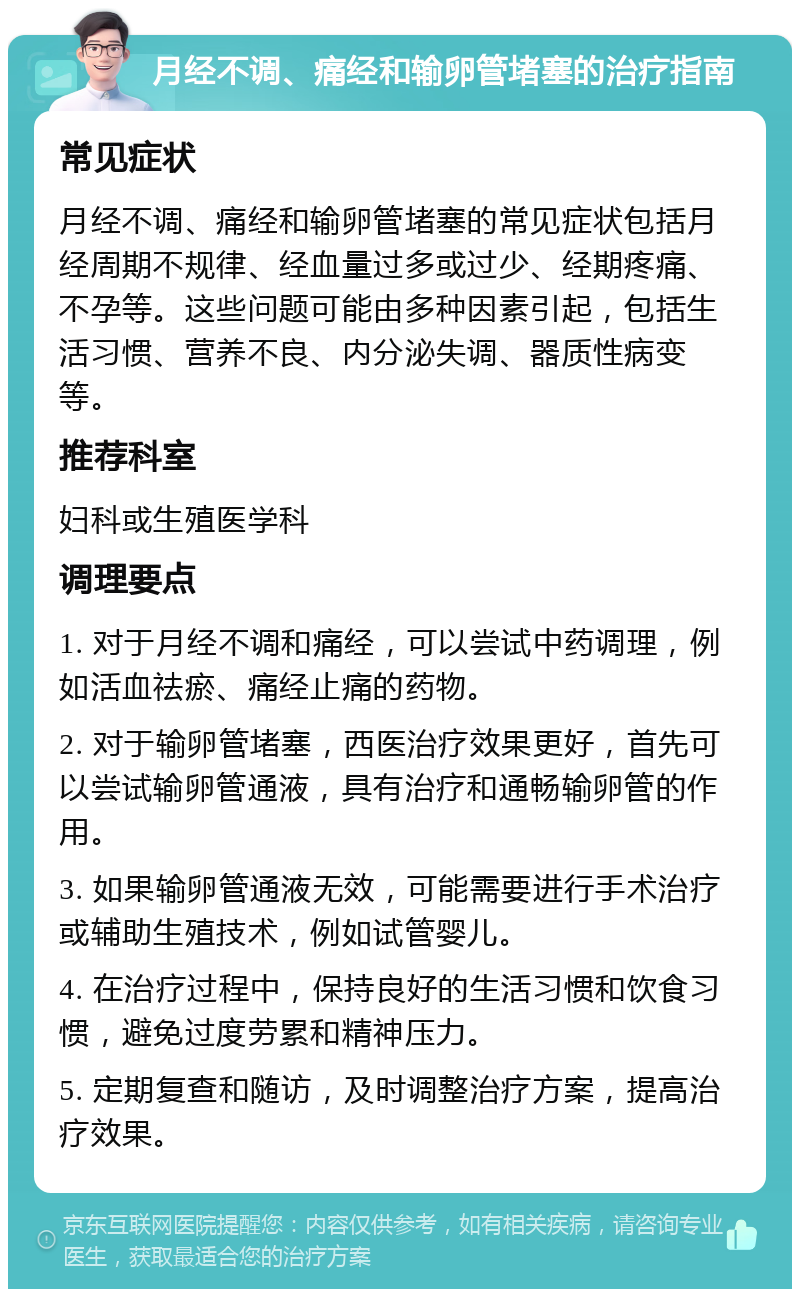 月经不调、痛经和输卵管堵塞的治疗指南 常见症状 月经不调、痛经和输卵管堵塞的常见症状包括月经周期不规律、经血量过多或过少、经期疼痛、不孕等。这些问题可能由多种因素引起，包括生活习惯、营养不良、内分泌失调、器质性病变等。 推荐科室 妇科或生殖医学科 调理要点 1. 对于月经不调和痛经，可以尝试中药调理，例如活血祛瘀、痛经止痛的药物。 2. 对于输卵管堵塞，西医治疗效果更好，首先可以尝试输卵管通液，具有治疗和通畅输卵管的作用。 3. 如果输卵管通液无效，可能需要进行手术治疗或辅助生殖技术，例如试管婴儿。 4. 在治疗过程中，保持良好的生活习惯和饮食习惯，避免过度劳累和精神压力。 5. 定期复查和随访，及时调整治疗方案，提高治疗效果。