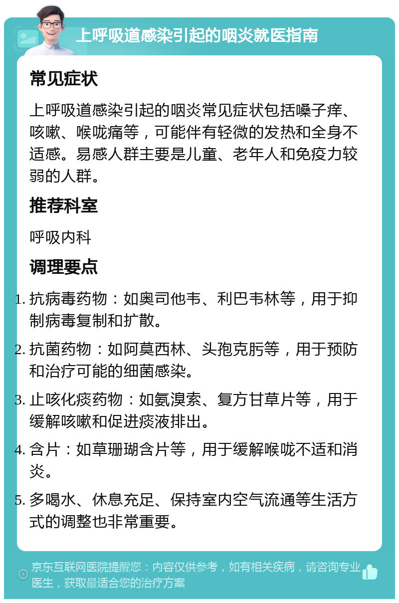 上呼吸道感染引起的咽炎就医指南 常见症状 上呼吸道感染引起的咽炎常见症状包括嗓子痒、咳嗽、喉咙痛等，可能伴有轻微的发热和全身不适感。易感人群主要是儿童、老年人和免疫力较弱的人群。 推荐科室 呼吸内科 调理要点 抗病毒药物：如奥司他韦、利巴韦林等，用于抑制病毒复制和扩散。 抗菌药物：如阿莫西林、头孢克肟等，用于预防和治疗可能的细菌感染。 止咳化痰药物：如氨溴索、复方甘草片等，用于缓解咳嗽和促进痰液排出。 含片：如草珊瑚含片等，用于缓解喉咙不适和消炎。 多喝水、休息充足、保持室内空气流通等生活方式的调整也非常重要。