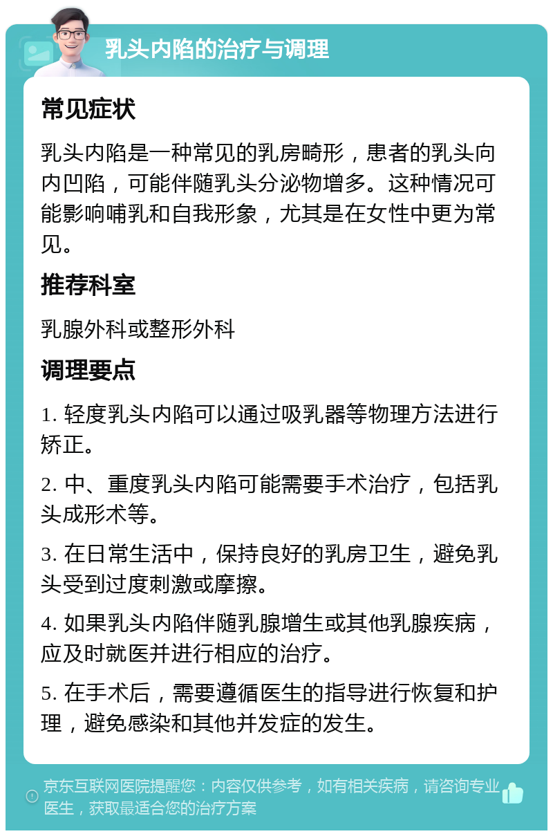 乳头内陷的治疗与调理 常见症状 乳头内陷是一种常见的乳房畸形，患者的乳头向内凹陷，可能伴随乳头分泌物增多。这种情况可能影响哺乳和自我形象，尤其是在女性中更为常见。 推荐科室 乳腺外科或整形外科 调理要点 1. 轻度乳头内陷可以通过吸乳器等物理方法进行矫正。 2. 中、重度乳头内陷可能需要手术治疗，包括乳头成形术等。 3. 在日常生活中，保持良好的乳房卫生，避免乳头受到过度刺激或摩擦。 4. 如果乳头内陷伴随乳腺增生或其他乳腺疾病，应及时就医并进行相应的治疗。 5. 在手术后，需要遵循医生的指导进行恢复和护理，避免感染和其他并发症的发生。