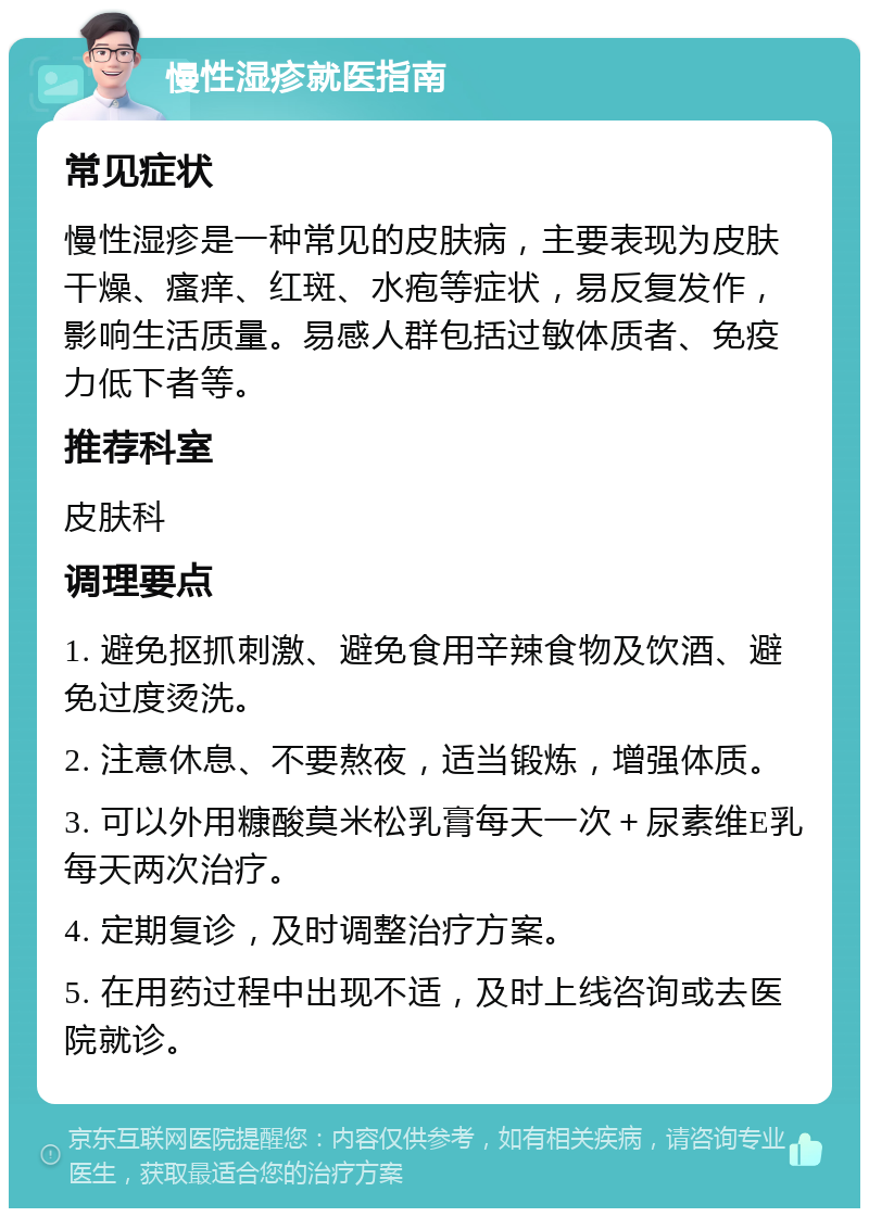 慢性湿疹就医指南 常见症状 慢性湿疹是一种常见的皮肤病，主要表现为皮肤干燥、瘙痒、红斑、水疱等症状，易反复发作，影响生活质量。易感人群包括过敏体质者、免疫力低下者等。 推荐科室 皮肤科 调理要点 1. 避免抠抓刺激、避免食用辛辣食物及饮酒、避免过度烫洗。 2. 注意休息、不要熬夜，适当锻炼，增强体质。 3. 可以外用糠酸莫米松乳膏每天一次＋尿素维E乳每天两次治疗。 4. 定期复诊，及时调整治疗方案。 5. 在用药过程中出现不适，及时上线咨询或去医院就诊。