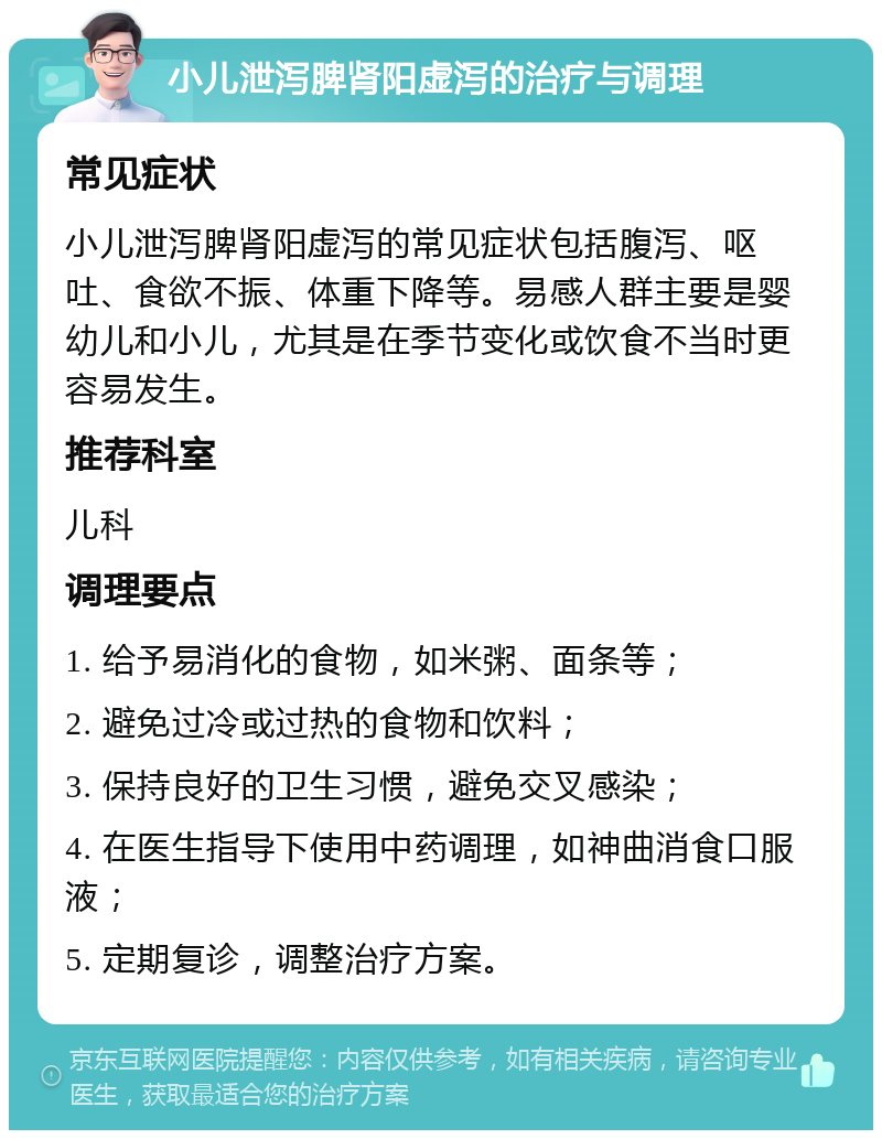 小儿泄泻脾肾阳虚泻的治疗与调理 常见症状 小儿泄泻脾肾阳虚泻的常见症状包括腹泻、呕吐、食欲不振、体重下降等。易感人群主要是婴幼儿和小儿，尤其是在季节变化或饮食不当时更容易发生。 推荐科室 儿科 调理要点 1. 给予易消化的食物，如米粥、面条等； 2. 避免过冷或过热的食物和饮料； 3. 保持良好的卫生习惯，避免交叉感染； 4. 在医生指导下使用中药调理，如神曲消食口服液； 5. 定期复诊，调整治疗方案。