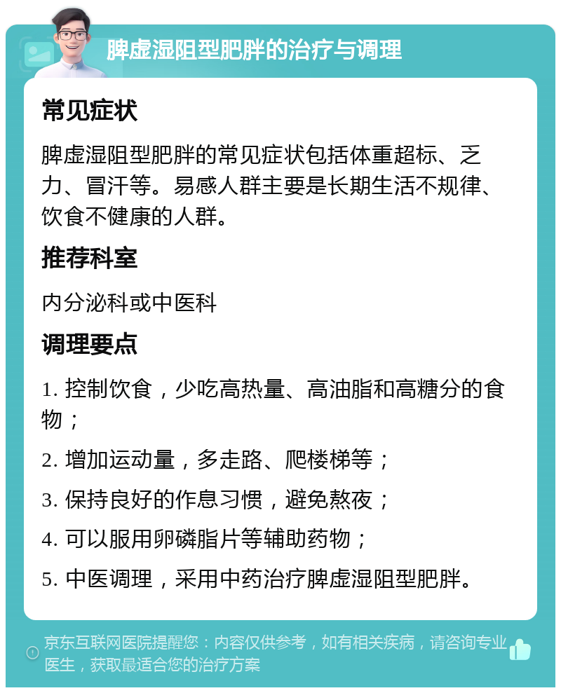 脾虚湿阻型肥胖的治疗与调理 常见症状 脾虚湿阻型肥胖的常见症状包括体重超标、乏力、冒汗等。易感人群主要是长期生活不规律、饮食不健康的人群。 推荐科室 内分泌科或中医科 调理要点 1. 控制饮食，少吃高热量、高油脂和高糖分的食物； 2. 增加运动量，多走路、爬楼梯等； 3. 保持良好的作息习惯，避免熬夜； 4. 可以服用卵磷脂片等辅助药物； 5. 中医调理，采用中药治疗脾虚湿阻型肥胖。