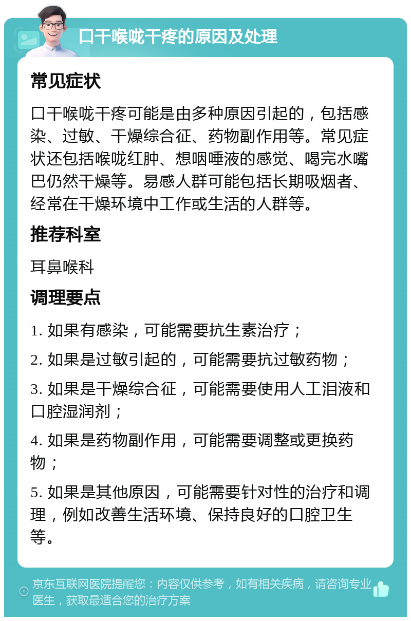 口干喉咙干疼的原因及处理 常见症状 口干喉咙干疼可能是由多种原因引起的，包括感染、过敏、干燥综合征、药物副作用等。常见症状还包括喉咙红肿、想咽唾液的感觉、喝完水嘴巴仍然干燥等。易感人群可能包括长期吸烟者、经常在干燥环境中工作或生活的人群等。 推荐科室 耳鼻喉科 调理要点 1. 如果有感染，可能需要抗生素治疗； 2. 如果是过敏引起的，可能需要抗过敏药物； 3. 如果是干燥综合征，可能需要使用人工泪液和口腔湿润剂； 4. 如果是药物副作用，可能需要调整或更换药物； 5. 如果是其他原因，可能需要针对性的治疗和调理，例如改善生活环境、保持良好的口腔卫生等。