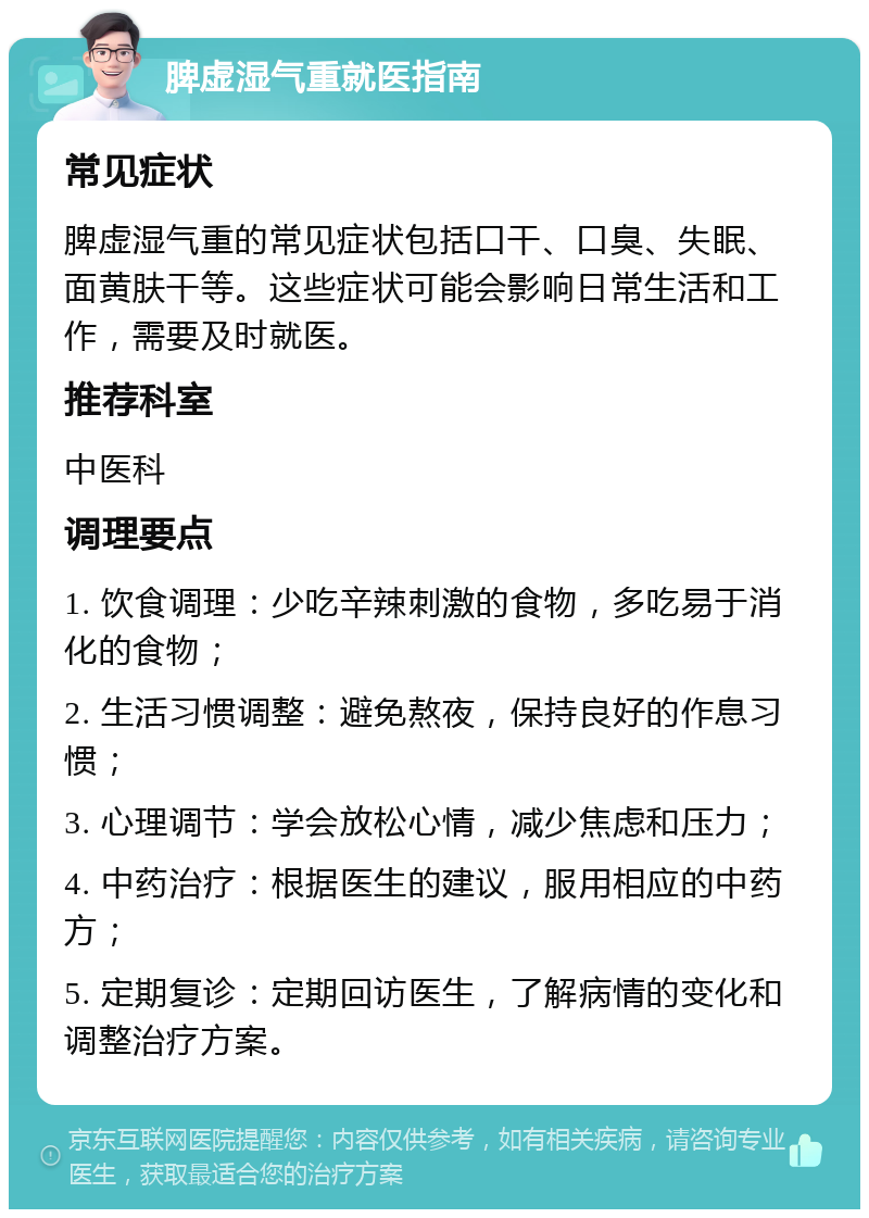 脾虚湿气重就医指南 常见症状 脾虚湿气重的常见症状包括口干、口臭、失眠、面黄肤干等。这些症状可能会影响日常生活和工作，需要及时就医。 推荐科室 中医科 调理要点 1. 饮食调理：少吃辛辣刺激的食物，多吃易于消化的食物； 2. 生活习惯调整：避免熬夜，保持良好的作息习惯； 3. 心理调节：学会放松心情，减少焦虑和压力； 4. 中药治疗：根据医生的建议，服用相应的中药方； 5. 定期复诊：定期回访医生，了解病情的变化和调整治疗方案。