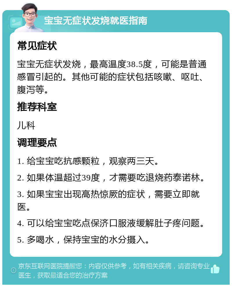 宝宝无症状发烧就医指南 常见症状 宝宝无症状发烧，最高温度38.5度，可能是普通感冒引起的。其他可能的症状包括咳嗽、呕吐、腹泻等。 推荐科室 儿科 调理要点 1. 给宝宝吃抗感颗粒，观察两三天。 2. 如果体温超过39度，才需要吃退烧药泰诺林。 3. 如果宝宝出现高热惊厥的症状，需要立即就医。 4. 可以给宝宝吃点保济口服液缓解肚子疼问题。 5. 多喝水，保持宝宝的水分摄入。