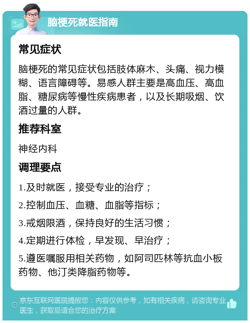 脑梗死就医指南 常见症状 脑梗死的常见症状包括肢体麻木、头痛、视力模糊、语言障碍等。易感人群主要是高血压、高血脂、糖尿病等慢性疾病患者，以及长期吸烟、饮酒过量的人群。 推荐科室 神经内科 调理要点 1.及时就医，接受专业的治疗； 2.控制血压、血糖、血脂等指标； 3.戒烟限酒，保持良好的生活习惯； 4.定期进行体检，早发现、早治疗； 5.遵医嘱服用相关药物，如阿司匹林等抗血小板药物、他汀类降脂药物等。