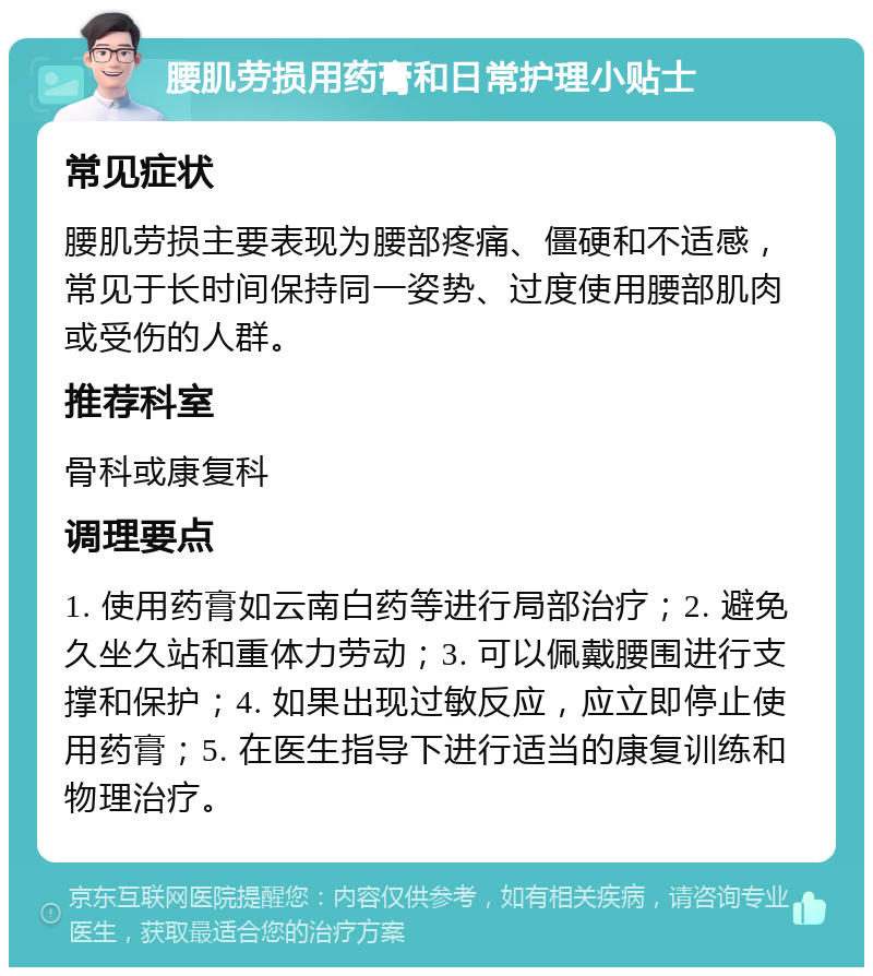 腰肌劳损用药膏和日常护理小贴士 常见症状 腰肌劳损主要表现为腰部疼痛、僵硬和不适感，常见于长时间保持同一姿势、过度使用腰部肌肉或受伤的人群。 推荐科室 骨科或康复科 调理要点 1. 使用药膏如云南白药等进行局部治疗；2. 避免久坐久站和重体力劳动；3. 可以佩戴腰围进行支撑和保护；4. 如果出现过敏反应，应立即停止使用药膏；5. 在医生指导下进行适当的康复训练和物理治疗。