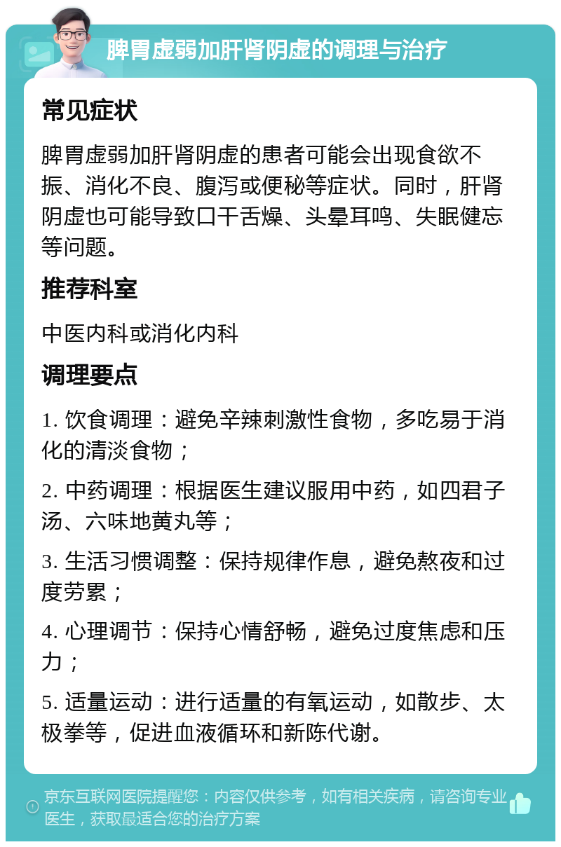 脾胃虚弱加肝肾阴虚的调理与治疗 常见症状 脾胃虚弱加肝肾阴虚的患者可能会出现食欲不振、消化不良、腹泻或便秘等症状。同时，肝肾阴虚也可能导致口干舌燥、头晕耳鸣、失眠健忘等问题。 推荐科室 中医内科或消化内科 调理要点 1. 饮食调理：避免辛辣刺激性食物，多吃易于消化的清淡食物； 2. 中药调理：根据医生建议服用中药，如四君子汤、六味地黄丸等； 3. 生活习惯调整：保持规律作息，避免熬夜和过度劳累； 4. 心理调节：保持心情舒畅，避免过度焦虑和压力； 5. 适量运动：进行适量的有氧运动，如散步、太极拳等，促进血液循环和新陈代谢。