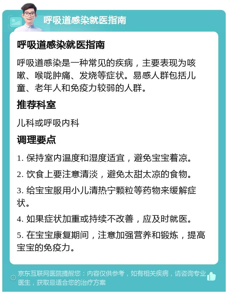 呼吸道感染就医指南 呼吸道感染就医指南 呼吸道感染是一种常见的疾病，主要表现为咳嗽、喉咙肿痛、发烧等症状。易感人群包括儿童、老年人和免疫力较弱的人群。 推荐科室 儿科或呼吸内科 调理要点 1. 保持室内温度和湿度适宜，避免宝宝着凉。 2. 饮食上要注意清淡，避免太甜太凉的食物。 3. 给宝宝服用小儿清热宁颗粒等药物来缓解症状。 4. 如果症状加重或持续不改善，应及时就医。 5. 在宝宝康复期间，注意加强营养和锻炼，提高宝宝的免疫力。