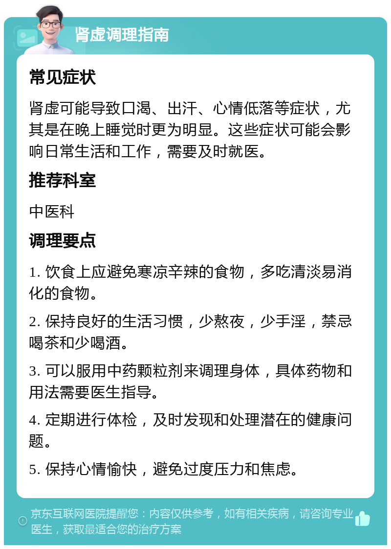 肾虚调理指南 常见症状 肾虚可能导致口渴、出汗、心情低落等症状，尤其是在晚上睡觉时更为明显。这些症状可能会影响日常生活和工作，需要及时就医。 推荐科室 中医科 调理要点 1. 饮食上应避免寒凉辛辣的食物，多吃清淡易消化的食物。 2. 保持良好的生活习惯，少熬夜，少手淫，禁忌喝茶和少喝酒。 3. 可以服用中药颗粒剂来调理身体，具体药物和用法需要医生指导。 4. 定期进行体检，及时发现和处理潜在的健康问题。 5. 保持心情愉快，避免过度压力和焦虑。