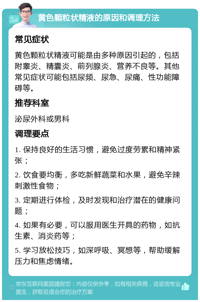 黄色颗粒状精液的原因和调理方法 常见症状 黄色颗粒状精液可能是由多种原因引起的，包括附睾炎、精囊炎、前列腺炎、营养不良等。其他常见症状可能包括尿频、尿急、尿痛、性功能障碍等。 推荐科室 泌尿外科或男科 调理要点 1. 保持良好的生活习惯，避免过度劳累和精神紧张； 2. 饮食要均衡，多吃新鲜蔬菜和水果，避免辛辣刺激性食物； 3. 定期进行体检，及时发现和治疗潜在的健康问题； 4. 如果有必要，可以服用医生开具的药物，如抗生素、消炎药等； 5. 学习放松技巧，如深呼吸、冥想等，帮助缓解压力和焦虑情绪。