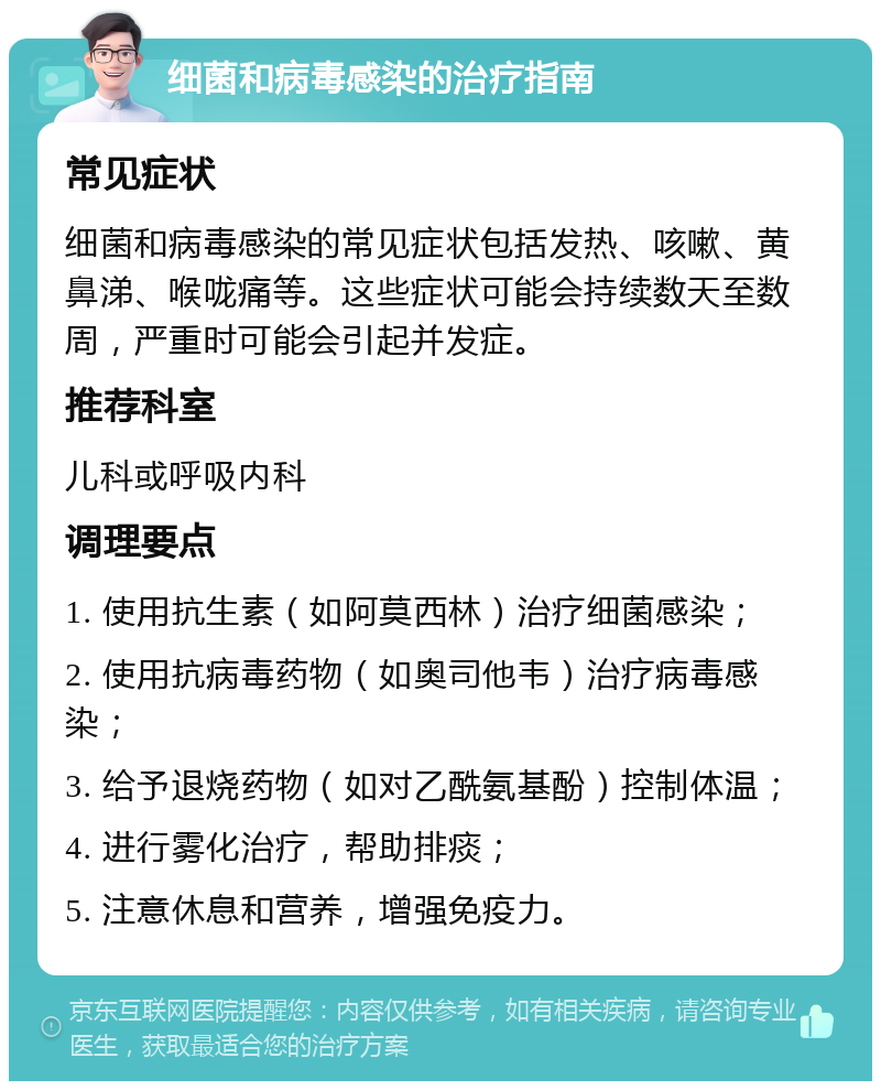 细菌和病毒感染的治疗指南 常见症状 细菌和病毒感染的常见症状包括发热、咳嗽、黄鼻涕、喉咙痛等。这些症状可能会持续数天至数周，严重时可能会引起并发症。 推荐科室 儿科或呼吸内科 调理要点 1. 使用抗生素（如阿莫西林）治疗细菌感染； 2. 使用抗病毒药物（如奥司他韦）治疗病毒感染； 3. 给予退烧药物（如对乙酰氨基酚）控制体温； 4. 进行雾化治疗，帮助排痰； 5. 注意休息和营养，增强免疫力。