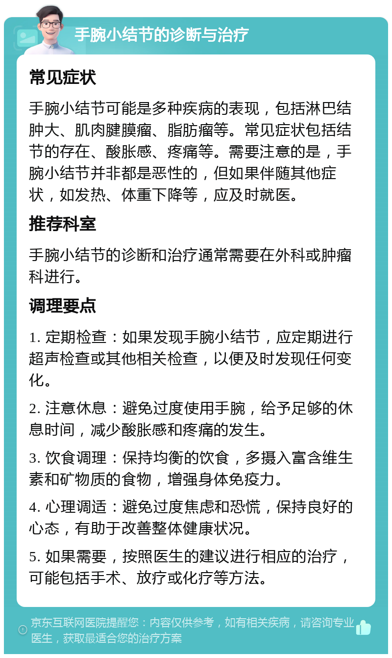 手腕小结节的诊断与治疗 常见症状 手腕小结节可能是多种疾病的表现，包括淋巴结肿大、肌肉腱膜瘤、脂肪瘤等。常见症状包括结节的存在、酸胀感、疼痛等。需要注意的是，手腕小结节并非都是恶性的，但如果伴随其他症状，如发热、体重下降等，应及时就医。 推荐科室 手腕小结节的诊断和治疗通常需要在外科或肿瘤科进行。 调理要点 1. 定期检查：如果发现手腕小结节，应定期进行超声检查或其他相关检查，以便及时发现任何变化。 2. 注意休息：避免过度使用手腕，给予足够的休息时间，减少酸胀感和疼痛的发生。 3. 饮食调理：保持均衡的饮食，多摄入富含维生素和矿物质的食物，增强身体免疫力。 4. 心理调适：避免过度焦虑和恐慌，保持良好的心态，有助于改善整体健康状况。 5. 如果需要，按照医生的建议进行相应的治疗，可能包括手术、放疗或化疗等方法。