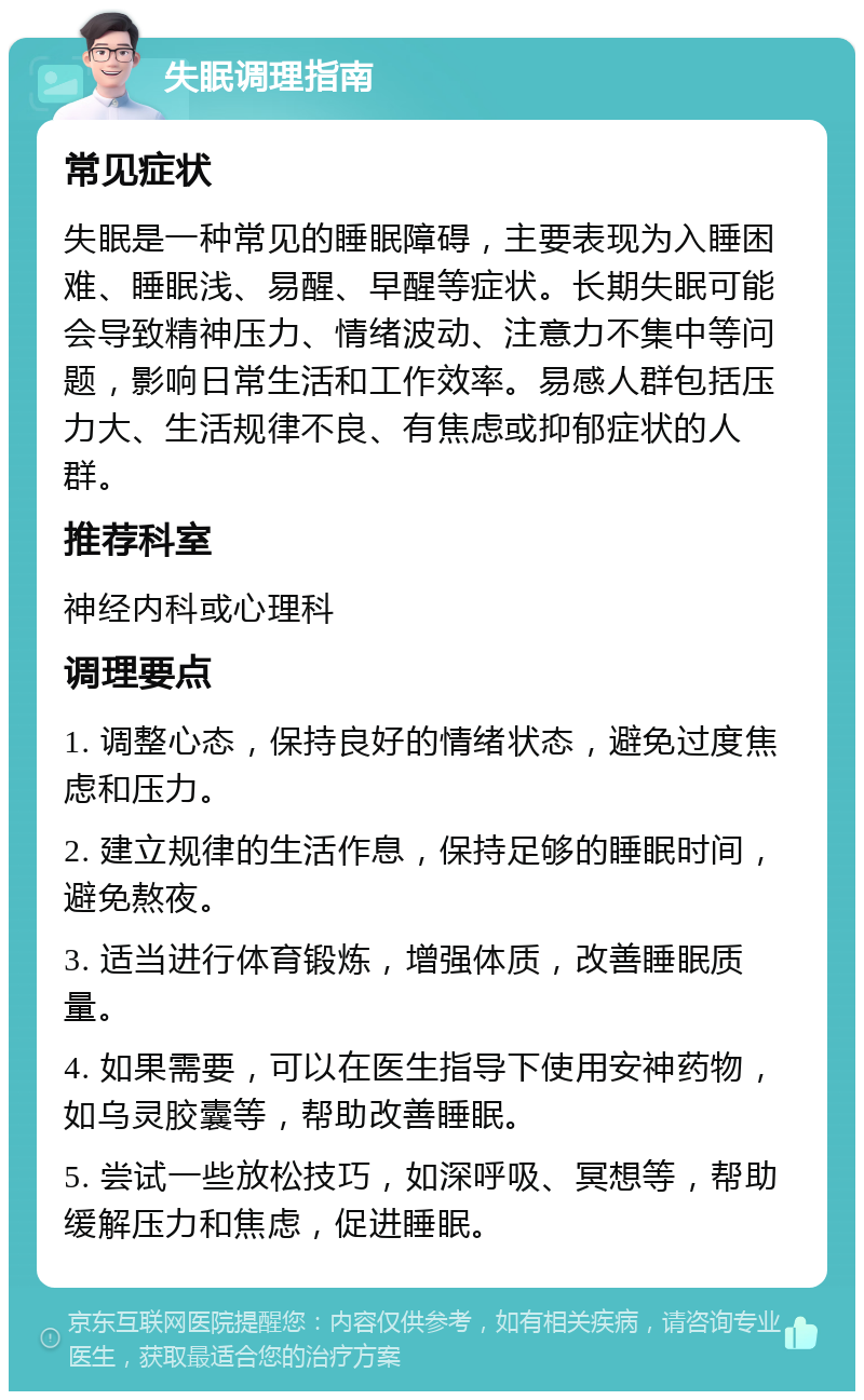 失眠调理指南 常见症状 失眠是一种常见的睡眠障碍，主要表现为入睡困难、睡眠浅、易醒、早醒等症状。长期失眠可能会导致精神压力、情绪波动、注意力不集中等问题，影响日常生活和工作效率。易感人群包括压力大、生活规律不良、有焦虑或抑郁症状的人群。 推荐科室 神经内科或心理科 调理要点 1. 调整心态，保持良好的情绪状态，避免过度焦虑和压力。 2. 建立规律的生活作息，保持足够的睡眠时间，避免熬夜。 3. 适当进行体育锻炼，增强体质，改善睡眠质量。 4. 如果需要，可以在医生指导下使用安神药物，如乌灵胶囊等，帮助改善睡眠。 5. 尝试一些放松技巧，如深呼吸、冥想等，帮助缓解压力和焦虑，促进睡眠。