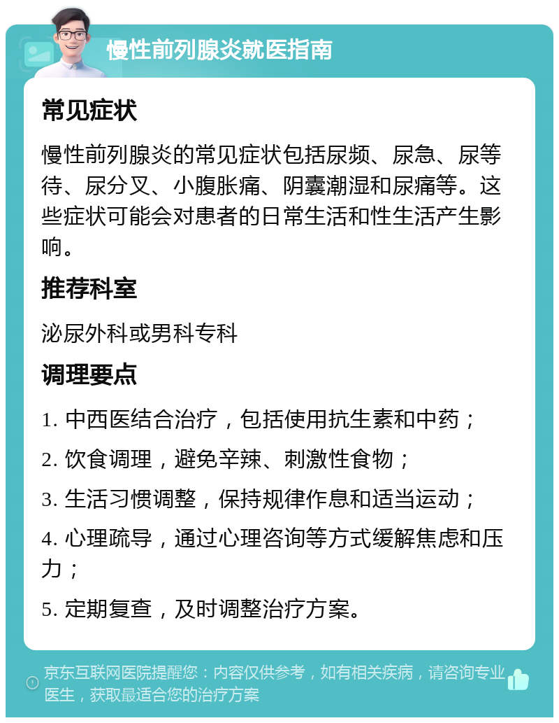 慢性前列腺炎就医指南 常见症状 慢性前列腺炎的常见症状包括尿频、尿急、尿等待、尿分叉、小腹胀痛、阴囊潮湿和尿痛等。这些症状可能会对患者的日常生活和性生活产生影响。 推荐科室 泌尿外科或男科专科 调理要点 1. 中西医结合治疗，包括使用抗生素和中药； 2. 饮食调理，避免辛辣、刺激性食物； 3. 生活习惯调整，保持规律作息和适当运动； 4. 心理疏导，通过心理咨询等方式缓解焦虑和压力； 5. 定期复查，及时调整治疗方案。