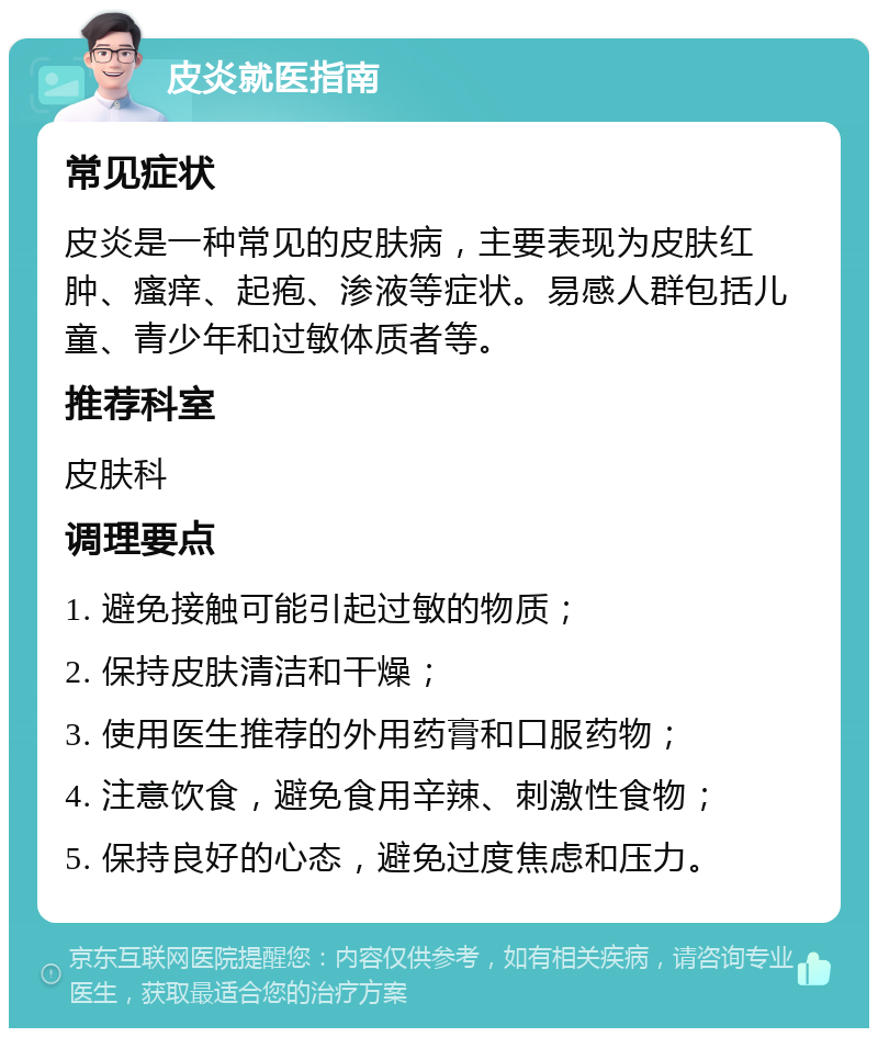 皮炎就医指南 常见症状 皮炎是一种常见的皮肤病，主要表现为皮肤红肿、瘙痒、起疱、渗液等症状。易感人群包括儿童、青少年和过敏体质者等。 推荐科室 皮肤科 调理要点 1. 避免接触可能引起过敏的物质； 2. 保持皮肤清洁和干燥； 3. 使用医生推荐的外用药膏和口服药物； 4. 注意饮食，避免食用辛辣、刺激性食物； 5. 保持良好的心态，避免过度焦虑和压力。