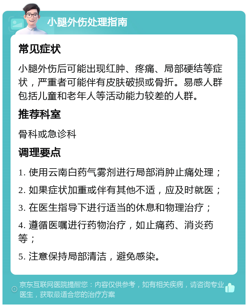 小腿外伤处理指南 常见症状 小腿外伤后可能出现红肿、疼痛、局部硬结等症状，严重者可能伴有皮肤破损或骨折。易感人群包括儿童和老年人等活动能力较差的人群。 推荐科室 骨科或急诊科 调理要点 1. 使用云南白药气雾剂进行局部消肿止痛处理； 2. 如果症状加重或伴有其他不适，应及时就医； 3. 在医生指导下进行适当的休息和物理治疗； 4. 遵循医嘱进行药物治疗，如止痛药、消炎药等； 5. 注意保持局部清洁，避免感染。