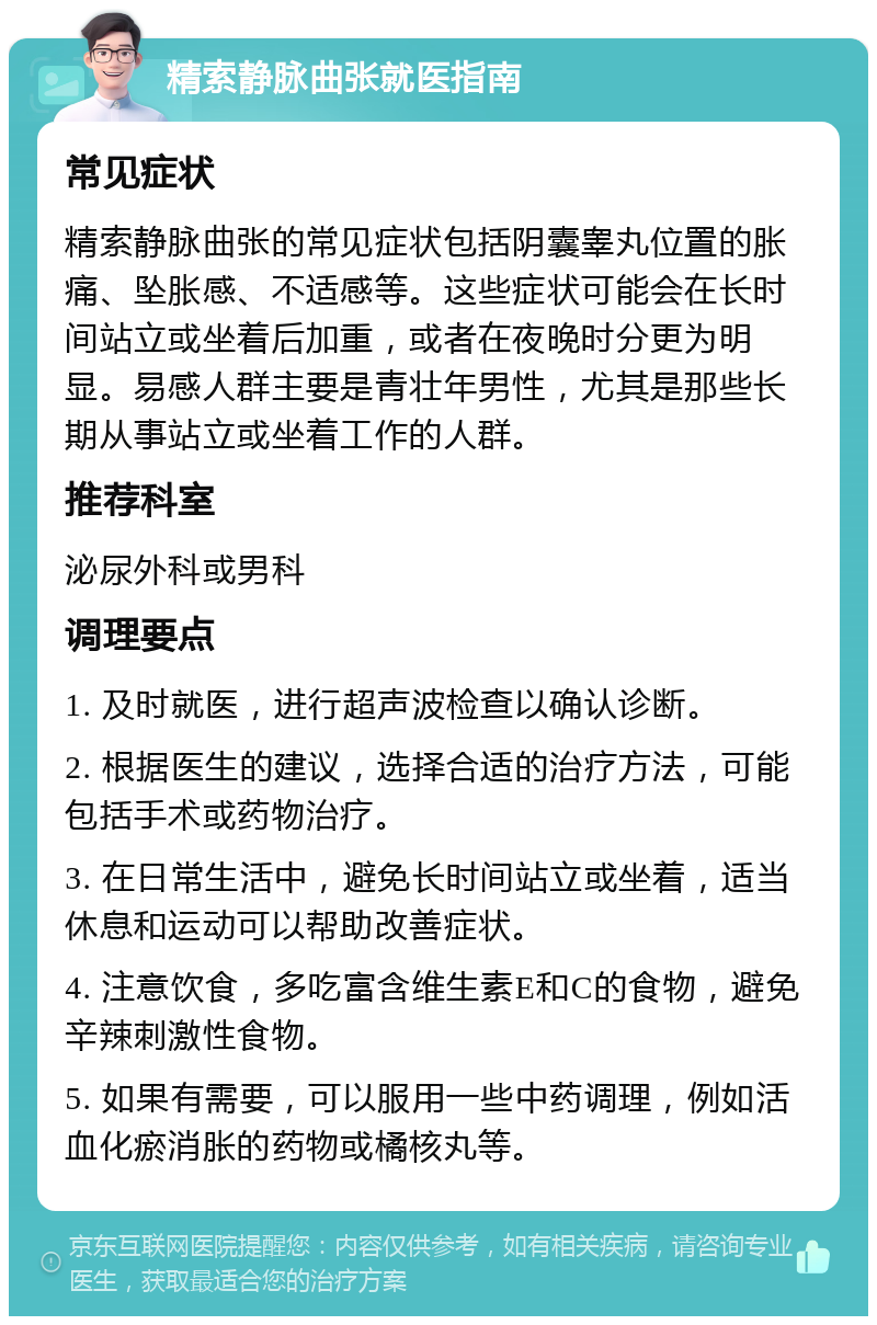 精索静脉曲张就医指南 常见症状 精索静脉曲张的常见症状包括阴囊睾丸位置的胀痛、坠胀感、不适感等。这些症状可能会在长时间站立或坐着后加重，或者在夜晚时分更为明显。易感人群主要是青壮年男性，尤其是那些长期从事站立或坐着工作的人群。 推荐科室 泌尿外科或男科 调理要点 1. 及时就医，进行超声波检查以确认诊断。 2. 根据医生的建议，选择合适的治疗方法，可能包括手术或药物治疗。 3. 在日常生活中，避免长时间站立或坐着，适当休息和运动可以帮助改善症状。 4. 注意饮食，多吃富含维生素E和C的食物，避免辛辣刺激性食物。 5. 如果有需要，可以服用一些中药调理，例如活血化瘀消胀的药物或橘核丸等。