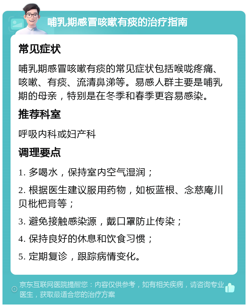 哺乳期感冒咳嗽有痰的治疗指南 常见症状 哺乳期感冒咳嗽有痰的常见症状包括喉咙疼痛、咳嗽、有痰、流清鼻涕等。易感人群主要是哺乳期的母亲，特别是在冬季和春季更容易感染。 推荐科室 呼吸内科或妇产科 调理要点 1. 多喝水，保持室内空气湿润； 2. 根据医生建议服用药物，如板蓝根、念慈庵川贝枇杷膏等； 3. 避免接触感染源，戴口罩防止传染； 4. 保持良好的休息和饮食习惯； 5. 定期复诊，跟踪病情变化。