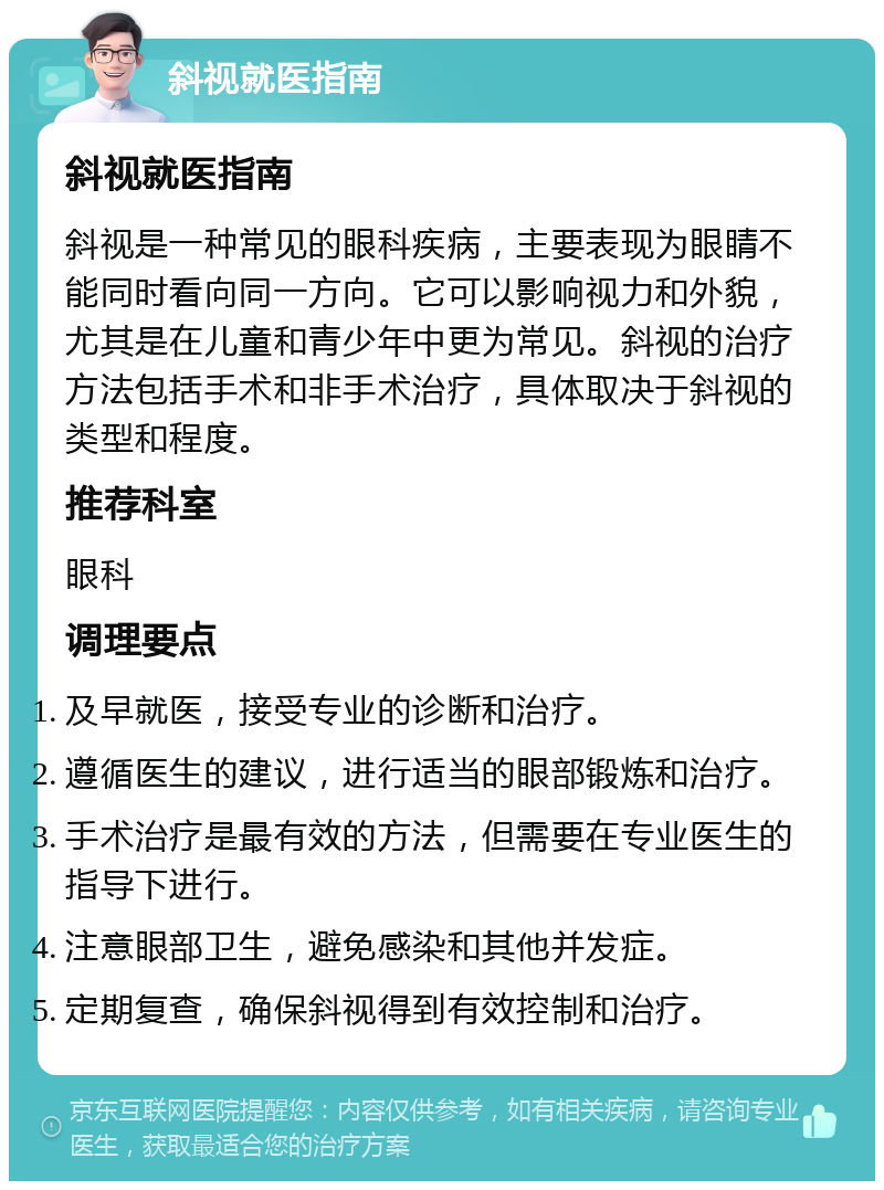 斜视就医指南 斜视就医指南 斜视是一种常见的眼科疾病，主要表现为眼睛不能同时看向同一方向。它可以影响视力和外貌，尤其是在儿童和青少年中更为常见。斜视的治疗方法包括手术和非手术治疗，具体取决于斜视的类型和程度。 推荐科室 眼科 调理要点 及早就医，接受专业的诊断和治疗。 遵循医生的建议，进行适当的眼部锻炼和治疗。 手术治疗是最有效的方法，但需要在专业医生的指导下进行。 注意眼部卫生，避免感染和其他并发症。 定期复查，确保斜视得到有效控制和治疗。