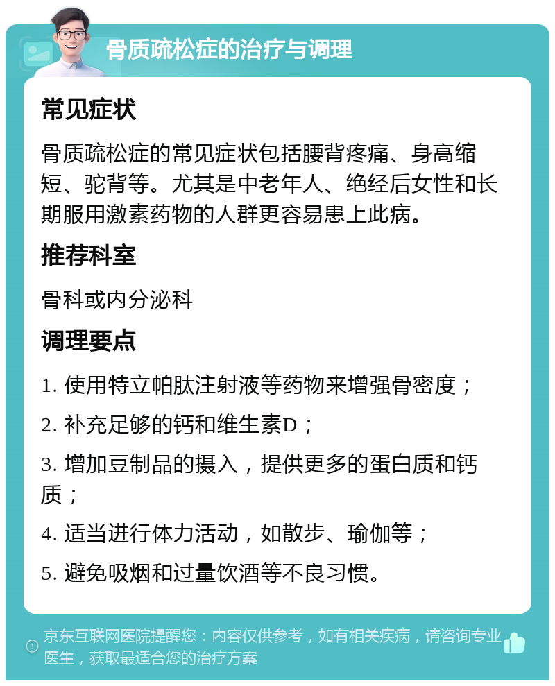 骨质疏松症的治疗与调理 常见症状 骨质疏松症的常见症状包括腰背疼痛、身高缩短、驼背等。尤其是中老年人、绝经后女性和长期服用激素药物的人群更容易患上此病。 推荐科室 骨科或内分泌科 调理要点 1. 使用特立帕肽注射液等药物来增强骨密度； 2. 补充足够的钙和维生素D； 3. 增加豆制品的摄入，提供更多的蛋白质和钙质； 4. 适当进行体力活动，如散步、瑜伽等； 5. 避免吸烟和过量饮酒等不良习惯。