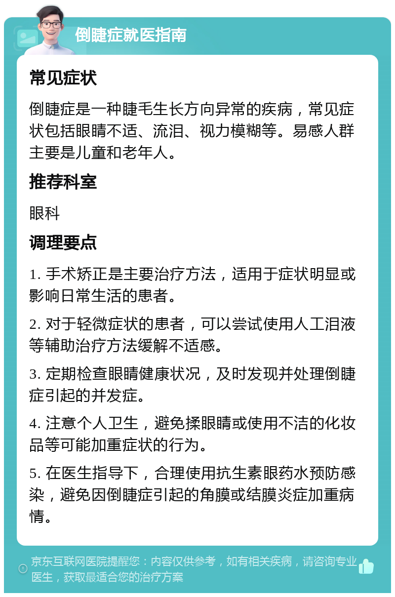 倒睫症就医指南 常见症状 倒睫症是一种睫毛生长方向异常的疾病，常见症状包括眼睛不适、流泪、视力模糊等。易感人群主要是儿童和老年人。 推荐科室 眼科 调理要点 1. 手术矫正是主要治疗方法，适用于症状明显或影响日常生活的患者。 2. 对于轻微症状的患者，可以尝试使用人工泪液等辅助治疗方法缓解不适感。 3. 定期检查眼睛健康状况，及时发现并处理倒睫症引起的并发症。 4. 注意个人卫生，避免揉眼睛或使用不洁的化妆品等可能加重症状的行为。 5. 在医生指导下，合理使用抗生素眼药水预防感染，避免因倒睫症引起的角膜或结膜炎症加重病情。