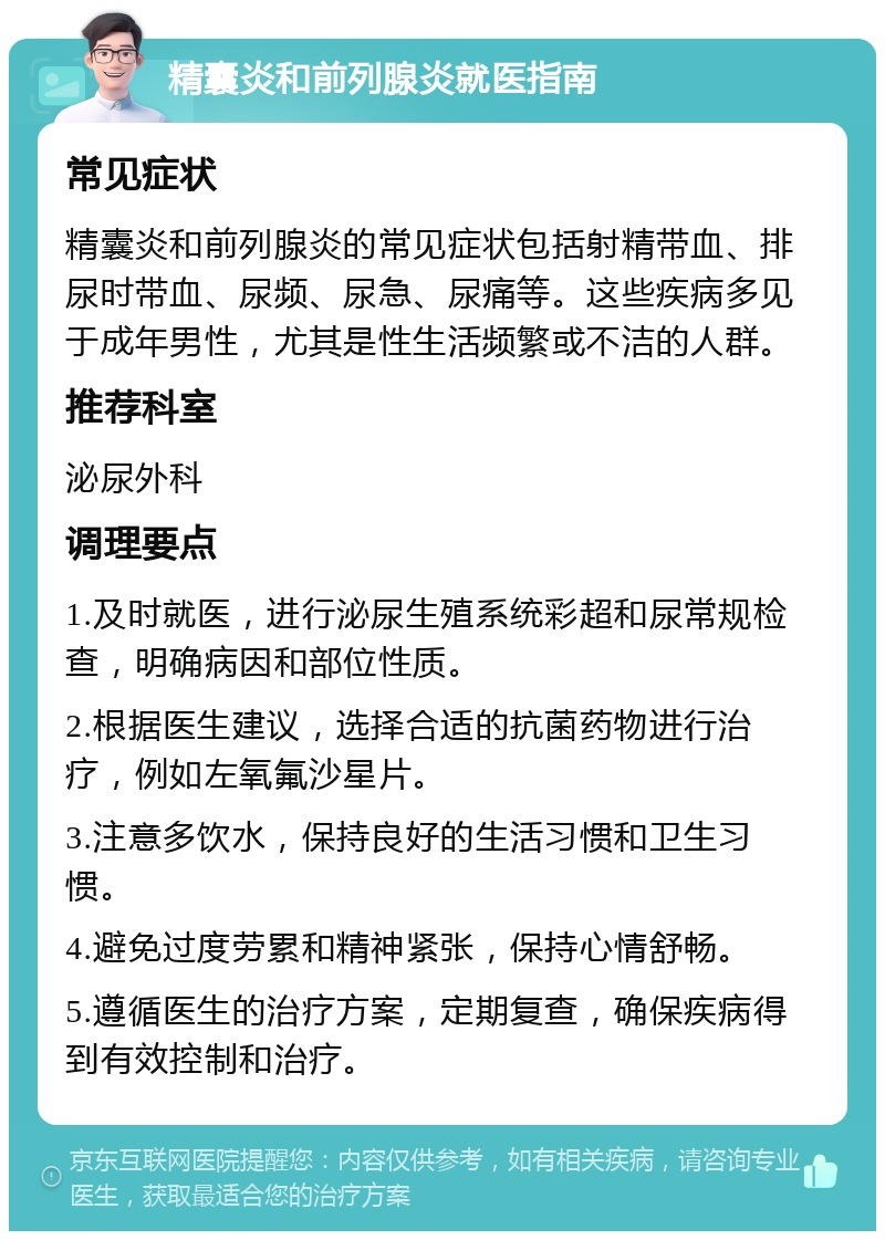 精囊炎和前列腺炎就医指南 常见症状 精囊炎和前列腺炎的常见症状包括射精带血、排尿时带血、尿频、尿急、尿痛等。这些疾病多见于成年男性，尤其是性生活频繁或不洁的人群。 推荐科室 泌尿外科 调理要点 1.及时就医，进行泌尿生殖系统彩超和尿常规检查，明确病因和部位性质。 2.根据医生建议，选择合适的抗菌药物进行治疗，例如左氧氟沙星片。 3.注意多饮水，保持良好的生活习惯和卫生习惯。 4.避免过度劳累和精神紧张，保持心情舒畅。 5.遵循医生的治疗方案，定期复查，确保疾病得到有效控制和治疗。