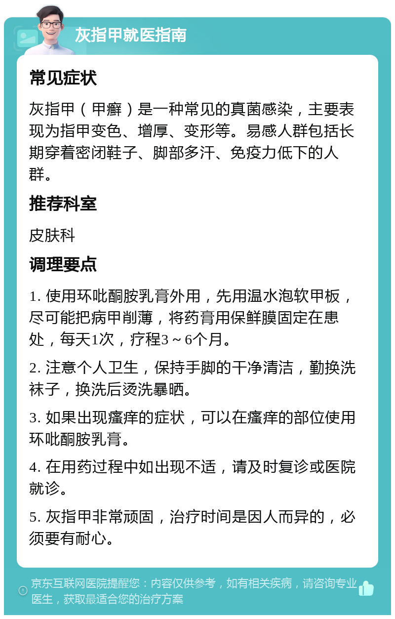 灰指甲就医指南 常见症状 灰指甲（甲癣）是一种常见的真菌感染，主要表现为指甲变色、增厚、变形等。易感人群包括长期穿着密闭鞋子、脚部多汗、免疫力低下的人群。 推荐科室 皮肤科 调理要点 1. 使用环吡酮胺乳膏外用，先用温水泡软甲板，尽可能把病甲削薄，将药膏用保鲜膜固定在患处，每天1次，疗程3～6个月。 2. 注意个人卫生，保持手脚的干净清洁，勤换洗袜子，换洗后烫洗暴晒。 3. 如果出现瘙痒的症状，可以在瘙痒的部位使用环吡酮胺乳膏。 4. 在用药过程中如出现不适，请及时复诊或医院就诊。 5. 灰指甲非常顽固，治疗时间是因人而异的，必须要有耐心。