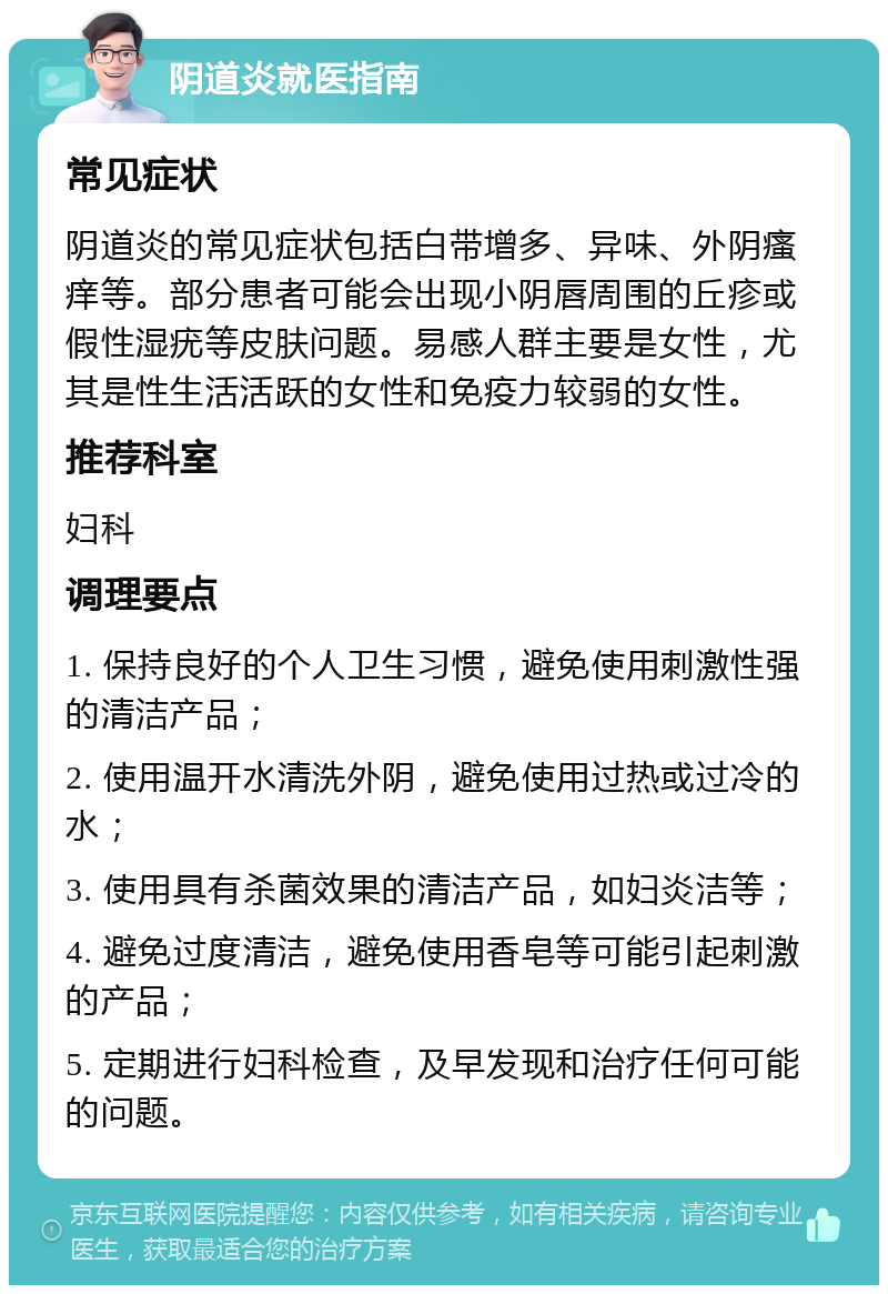 阴道炎就医指南 常见症状 阴道炎的常见症状包括白带增多、异味、外阴瘙痒等。部分患者可能会出现小阴唇周围的丘疹或假性湿疣等皮肤问题。易感人群主要是女性，尤其是性生活活跃的女性和免疫力较弱的女性。 推荐科室 妇科 调理要点 1. 保持良好的个人卫生习惯，避免使用刺激性强的清洁产品； 2. 使用温开水清洗外阴，避免使用过热或过冷的水； 3. 使用具有杀菌效果的清洁产品，如妇炎洁等； 4. 避免过度清洁，避免使用香皂等可能引起刺激的产品； 5. 定期进行妇科检查，及早发现和治疗任何可能的问题。