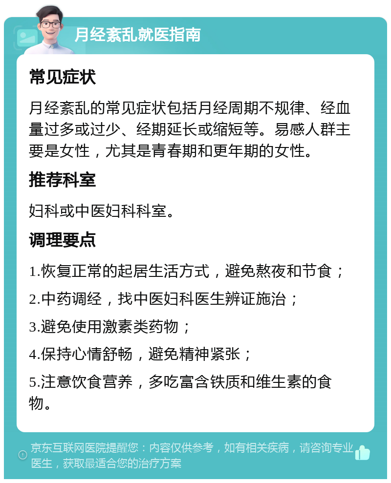 月经紊乱就医指南 常见症状 月经紊乱的常见症状包括月经周期不规律、经血量过多或过少、经期延长或缩短等。易感人群主要是女性，尤其是青春期和更年期的女性。 推荐科室 妇科或中医妇科科室。 调理要点 1.恢复正常的起居生活方式，避免熬夜和节食； 2.中药调经，找中医妇科医生辨证施治； 3.避免使用激素类药物； 4.保持心情舒畅，避免精神紧张； 5.注意饮食营养，多吃富含铁质和维生素的食物。