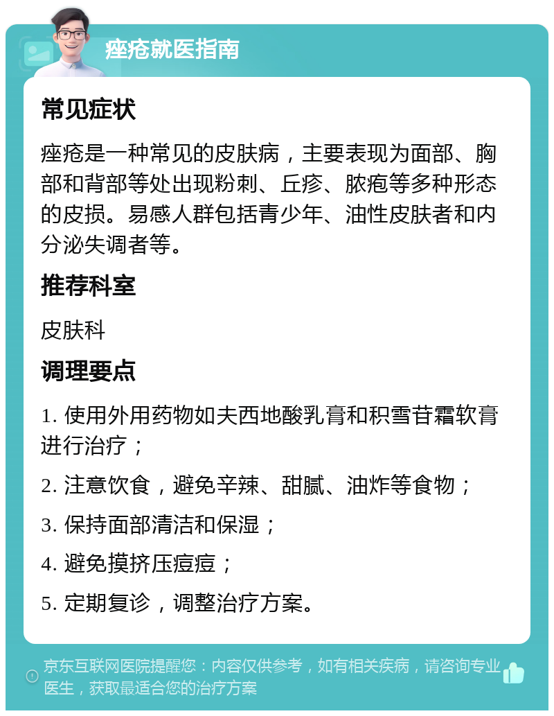 痤疮就医指南 常见症状 痤疮是一种常见的皮肤病，主要表现为面部、胸部和背部等处出现粉刺、丘疹、脓疱等多种形态的皮损。易感人群包括青少年、油性皮肤者和内分泌失调者等。 推荐科室 皮肤科 调理要点 1. 使用外用药物如夫西地酸乳膏和积雪苷霜软膏进行治疗； 2. 注意饮食，避免辛辣、甜腻、油炸等食物； 3. 保持面部清洁和保湿； 4. 避免摸挤压痘痘； 5. 定期复诊，调整治疗方案。