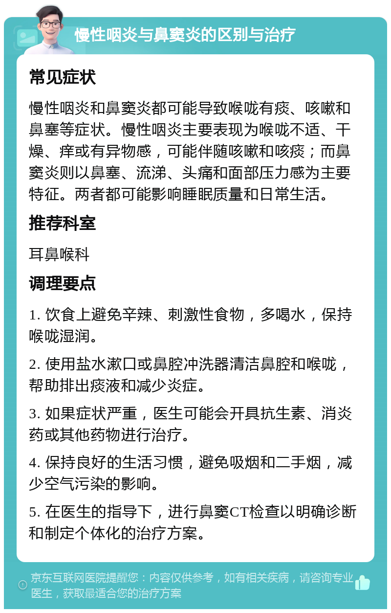 慢性咽炎与鼻窦炎的区别与治疗 常见症状 慢性咽炎和鼻窦炎都可能导致喉咙有痰、咳嗽和鼻塞等症状。慢性咽炎主要表现为喉咙不适、干燥、痒或有异物感，可能伴随咳嗽和咳痰；而鼻窦炎则以鼻塞、流涕、头痛和面部压力感为主要特征。两者都可能影响睡眠质量和日常生活。 推荐科室 耳鼻喉科 调理要点 1. 饮食上避免辛辣、刺激性食物，多喝水，保持喉咙湿润。 2. 使用盐水漱口或鼻腔冲洗器清洁鼻腔和喉咙，帮助排出痰液和减少炎症。 3. 如果症状严重，医生可能会开具抗生素、消炎药或其他药物进行治疗。 4. 保持良好的生活习惯，避免吸烟和二手烟，减少空气污染的影响。 5. 在医生的指导下，进行鼻窦CT检查以明确诊断和制定个体化的治疗方案。