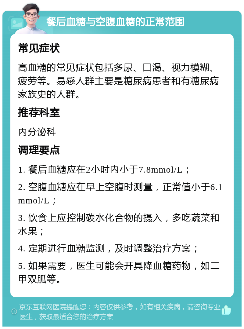 餐后血糖与空腹血糖的正常范围 常见症状 高血糖的常见症状包括多尿、口渴、视力模糊、疲劳等。易感人群主要是糖尿病患者和有糖尿病家族史的人群。 推荐科室 内分泌科 调理要点 1. 餐后血糖应在2小时内小于7.8mmol/L； 2. 空腹血糖应在早上空腹时测量，正常值小于6.1mmol/L； 3. 饮食上应控制碳水化合物的摄入，多吃蔬菜和水果； 4. 定期进行血糖监测，及时调整治疗方案； 5. 如果需要，医生可能会开具降血糖药物，如二甲双胍等。