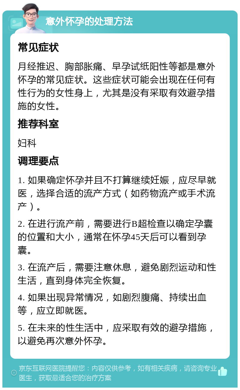 意外怀孕的处理方法 常见症状 月经推迟、胸部胀痛、早孕试纸阳性等都是意外怀孕的常见症状。这些症状可能会出现在任何有性行为的女性身上，尤其是没有采取有效避孕措施的女性。 推荐科室 妇科 调理要点 1. 如果确定怀孕并且不打算继续妊娠，应尽早就医，选择合适的流产方式（如药物流产或手术流产）。 2. 在进行流产前，需要进行B超检查以确定孕囊的位置和大小，通常在怀孕45天后可以看到孕囊。 3. 在流产后，需要注意休息，避免剧烈运动和性生活，直到身体完全恢复。 4. 如果出现异常情况，如剧烈腹痛、持续出血等，应立即就医。 5. 在未来的性生活中，应采取有效的避孕措施，以避免再次意外怀孕。