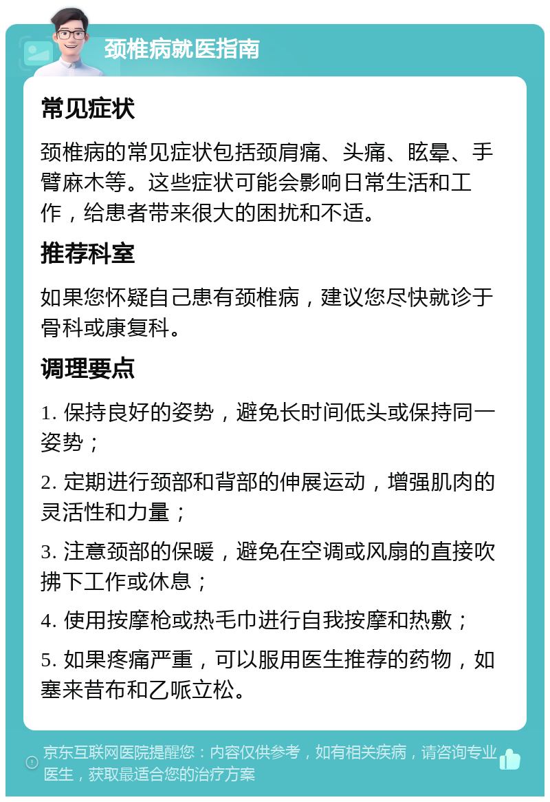 颈椎病就医指南 常见症状 颈椎病的常见症状包括颈肩痛、头痛、眩晕、手臂麻木等。这些症状可能会影响日常生活和工作，给患者带来很大的困扰和不适。 推荐科室 如果您怀疑自己患有颈椎病，建议您尽快就诊于骨科或康复科。 调理要点 1. 保持良好的姿势，避免长时间低头或保持同一姿势； 2. 定期进行颈部和背部的伸展运动，增强肌肉的灵活性和力量； 3. 注意颈部的保暖，避免在空调或风扇的直接吹拂下工作或休息； 4. 使用按摩枪或热毛巾进行自我按摩和热敷； 5. 如果疼痛严重，可以服用医生推荐的药物，如塞来昔布和乙哌立松。