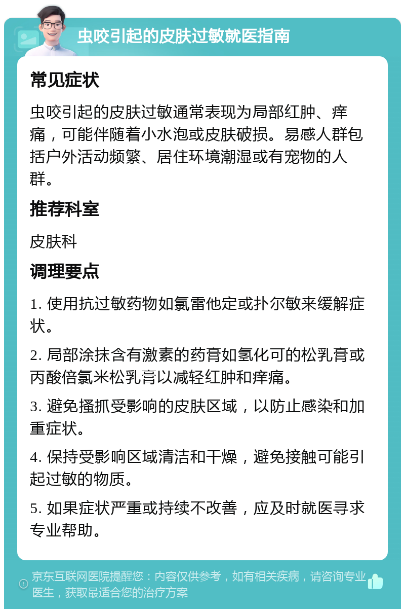 虫咬引起的皮肤过敏就医指南 常见症状 虫咬引起的皮肤过敏通常表现为局部红肿、痒痛，可能伴随着小水泡或皮肤破损。易感人群包括户外活动频繁、居住环境潮湿或有宠物的人群。 推荐科室 皮肤科 调理要点 1. 使用抗过敏药物如氯雷他定或扑尔敏来缓解症状。 2. 局部涂抹含有激素的药膏如氢化可的松乳膏或丙酸倍氯米松乳膏以减轻红肿和痒痛。 3. 避免搔抓受影响的皮肤区域，以防止感染和加重症状。 4. 保持受影响区域清洁和干燥，避免接触可能引起过敏的物质。 5. 如果症状严重或持续不改善，应及时就医寻求专业帮助。