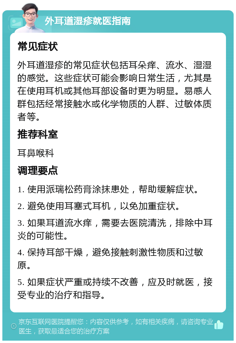 外耳道湿疹就医指南 常见症状 外耳道湿疹的常见症状包括耳朵痒、流水、湿湿的感觉。这些症状可能会影响日常生活，尤其是在使用耳机或其他耳部设备时更为明显。易感人群包括经常接触水或化学物质的人群、过敏体质者等。 推荐科室 耳鼻喉科 调理要点 1. 使用派瑞松药膏涂抹患处，帮助缓解症状。 2. 避免使用耳塞式耳机，以免加重症状。 3. 如果耳道流水痒，需要去医院清洗，排除中耳炎的可能性。 4. 保持耳部干燥，避免接触刺激性物质和过敏原。 5. 如果症状严重或持续不改善，应及时就医，接受专业的治疗和指导。