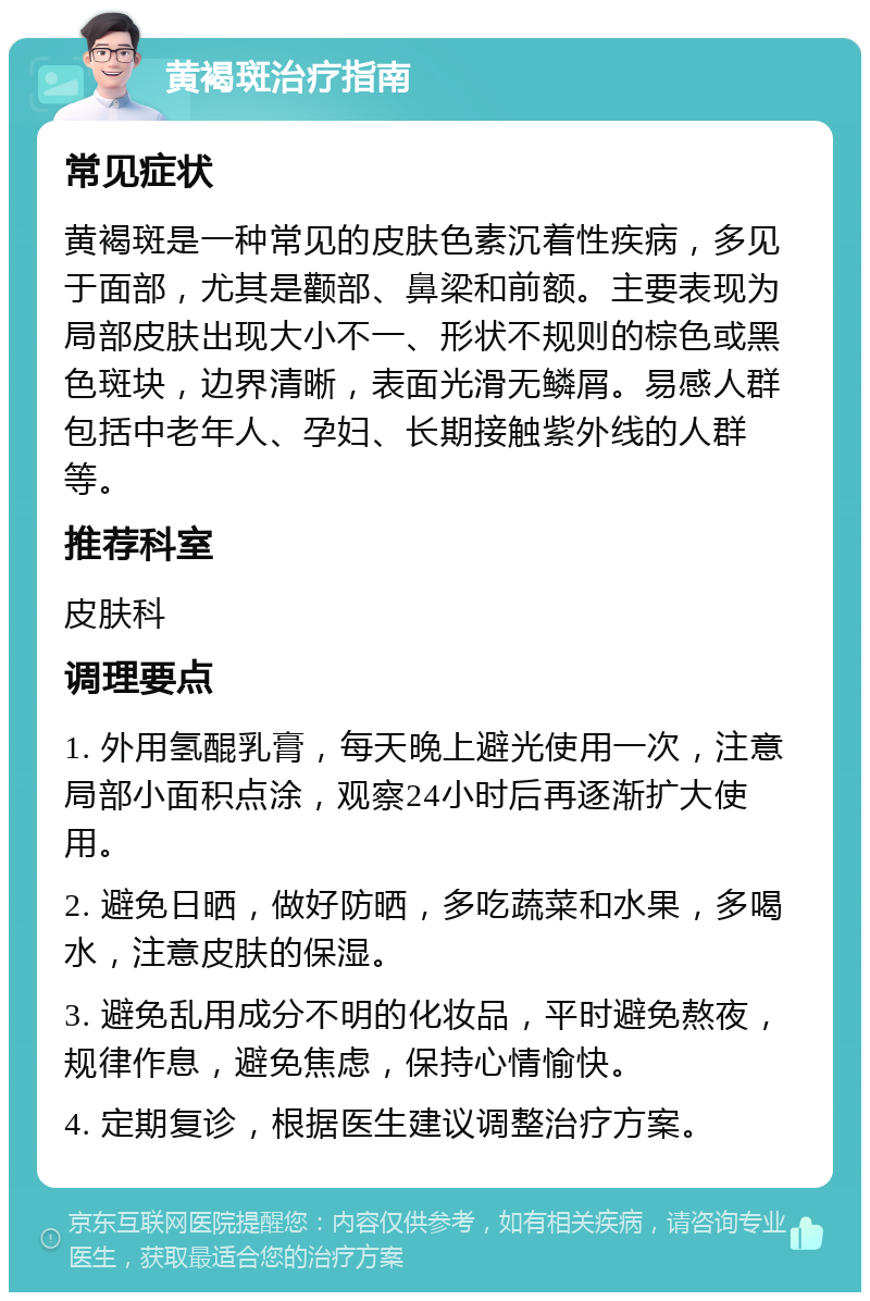 黄褐斑治疗指南 常见症状 黄褐斑是一种常见的皮肤色素沉着性疾病，多见于面部，尤其是颧部、鼻梁和前额。主要表现为局部皮肤出现大小不一、形状不规则的棕色或黑色斑块，边界清晰，表面光滑无鳞屑。易感人群包括中老年人、孕妇、长期接触紫外线的人群等。 推荐科室 皮肤科 调理要点 1. 外用氢醌乳膏，每天晚上避光使用一次，注意局部小面积点涂，观察24小时后再逐渐扩大使用。 2. 避免日晒，做好防晒，多吃蔬菜和水果，多喝水，注意皮肤的保湿。 3. 避免乱用成分不明的化妆品，平时避免熬夜，规律作息，避免焦虑，保持心情愉快。 4. 定期复诊，根据医生建议调整治疗方案。