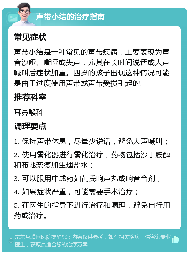 声带小结的治疗指南 常见症状 声带小结是一种常见的声带疾病，主要表现为声音沙哑、嘶哑或失声，尤其在长时间说话或大声喊叫后症状加重。四岁的孩子出现这种情况可能是由于过度使用声带或声带受损引起的。 推荐科室 耳鼻喉科 调理要点 1. 保持声带休息，尽量少说话，避免大声喊叫； 2. 使用雾化器进行雾化治疗，药物包括沙丁胺醇和布地奈德加生理盐水； 3. 可以服用中成药如黄氏响声丸或响音合剂； 4. 如果症状严重，可能需要手术治疗； 5. 在医生的指导下进行治疗和调理，避免自行用药或治疗。