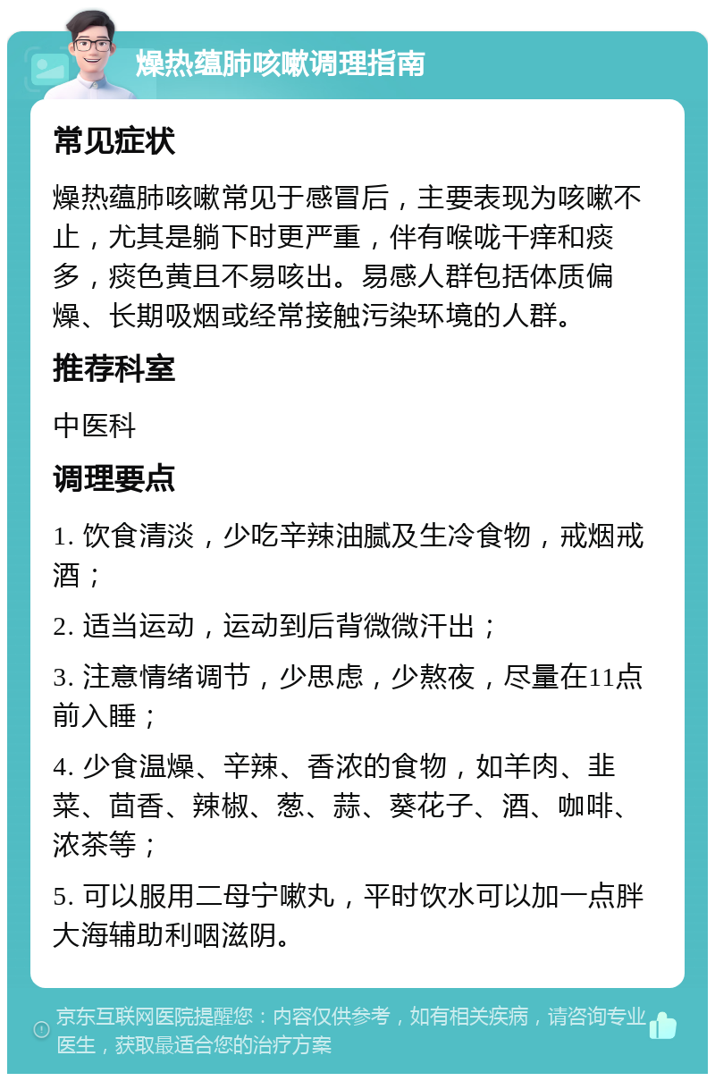 燥热蕴肺咳嗽调理指南 常见症状 燥热蕴肺咳嗽常见于感冒后，主要表现为咳嗽不止，尤其是躺下时更严重，伴有喉咙干痒和痰多，痰色黄且不易咳出。易感人群包括体质偏燥、长期吸烟或经常接触污染环境的人群。 推荐科室 中医科 调理要点 1. 饮食清淡，少吃辛辣油腻及生冷食物，戒烟戒酒； 2. 适当运动，运动到后背微微汗出； 3. 注意情绪调节，少思虑，少熬夜，尽量在11点前入睡； 4. 少食温燥、辛辣、香浓的食物，如羊肉、韭菜、茴香、辣椒、葱、蒜、葵花子、酒、咖啡、浓茶等； 5. 可以服用二母宁嗽丸，平时饮水可以加一点胖大海辅助利咽滋阴。