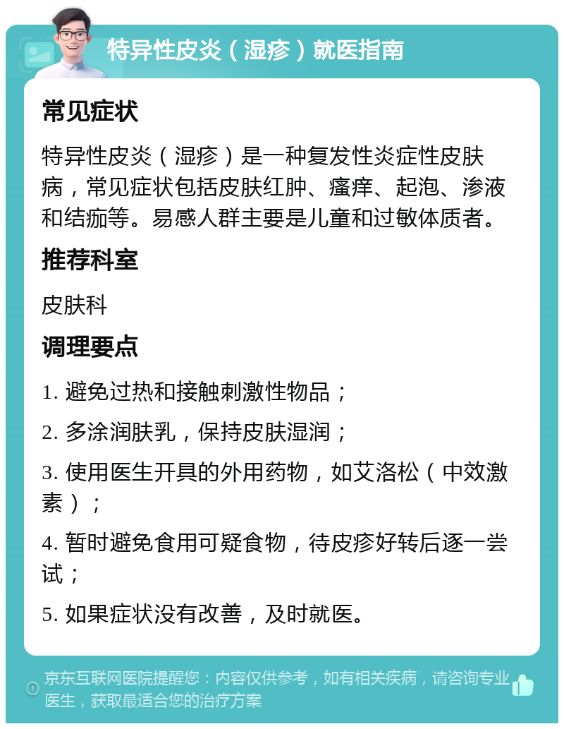 特异性皮炎（湿疹）就医指南 常见症状 特异性皮炎（湿疹）是一种复发性炎症性皮肤病，常见症状包括皮肤红肿、瘙痒、起泡、渗液和结痂等。易感人群主要是儿童和过敏体质者。 推荐科室 皮肤科 调理要点 1. 避免过热和接触刺激性物品； 2. 多涂润肤乳，保持皮肤湿润； 3. 使用医生开具的外用药物，如艾洛松（中效激素）； 4. 暂时避免食用可疑食物，待皮疹好转后逐一尝试； 5. 如果症状没有改善，及时就医。