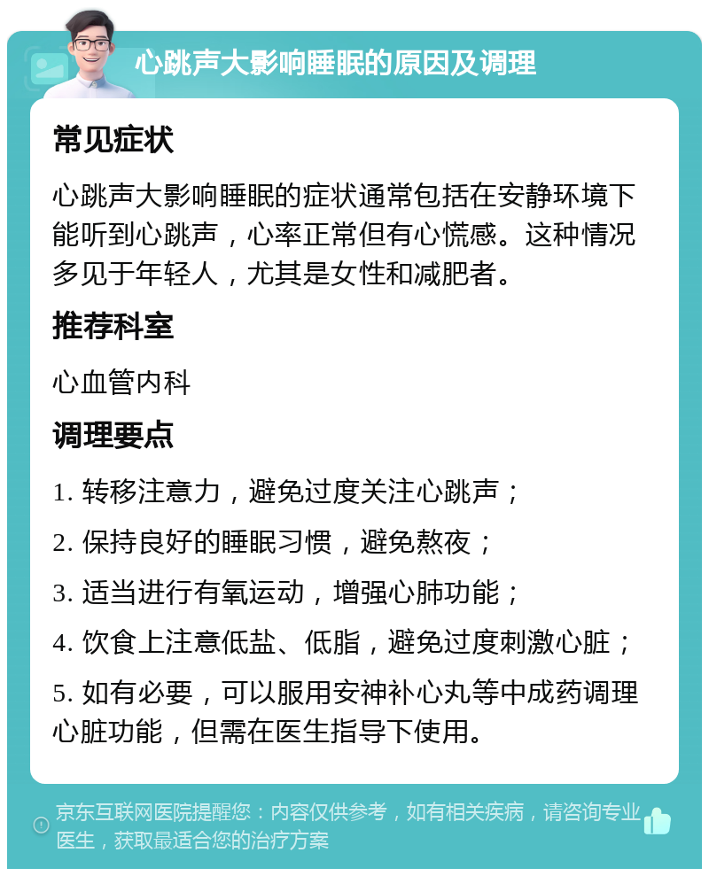 心跳声大影响睡眠的原因及调理 常见症状 心跳声大影响睡眠的症状通常包括在安静环境下能听到心跳声，心率正常但有心慌感。这种情况多见于年轻人，尤其是女性和减肥者。 推荐科室 心血管内科 调理要点 1. 转移注意力，避免过度关注心跳声； 2. 保持良好的睡眠习惯，避免熬夜； 3. 适当进行有氧运动，增强心肺功能； 4. 饮食上注意低盐、低脂，避免过度刺激心脏； 5. 如有必要，可以服用安神补心丸等中成药调理心脏功能，但需在医生指导下使用。