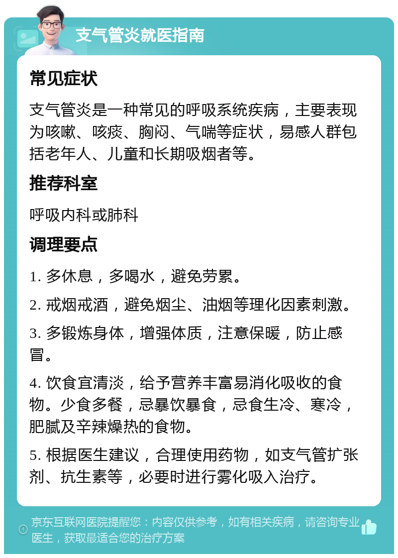 支气管炎就医指南 常见症状 支气管炎是一种常见的呼吸系统疾病，主要表现为咳嗽、咳痰、胸闷、气喘等症状，易感人群包括老年人、儿童和长期吸烟者等。 推荐科室 呼吸内科或肺科 调理要点 1. 多休息，多喝水，避免劳累。 2. 戒烟戒酒，避免烟尘、油烟等理化因素刺激。 3. 多锻炼身体，增强体质，注意保暖，防止感冒。 4. 饮食宜清淡，给予营养丰富易消化吸收的食物。少食多餐，忌暴饮暴食，忌食生冷、寒冷，肥腻及辛辣燥热的食物。 5. 根据医生建议，合理使用药物，如支气管扩张剂、抗生素等，必要时进行雾化吸入治疗。