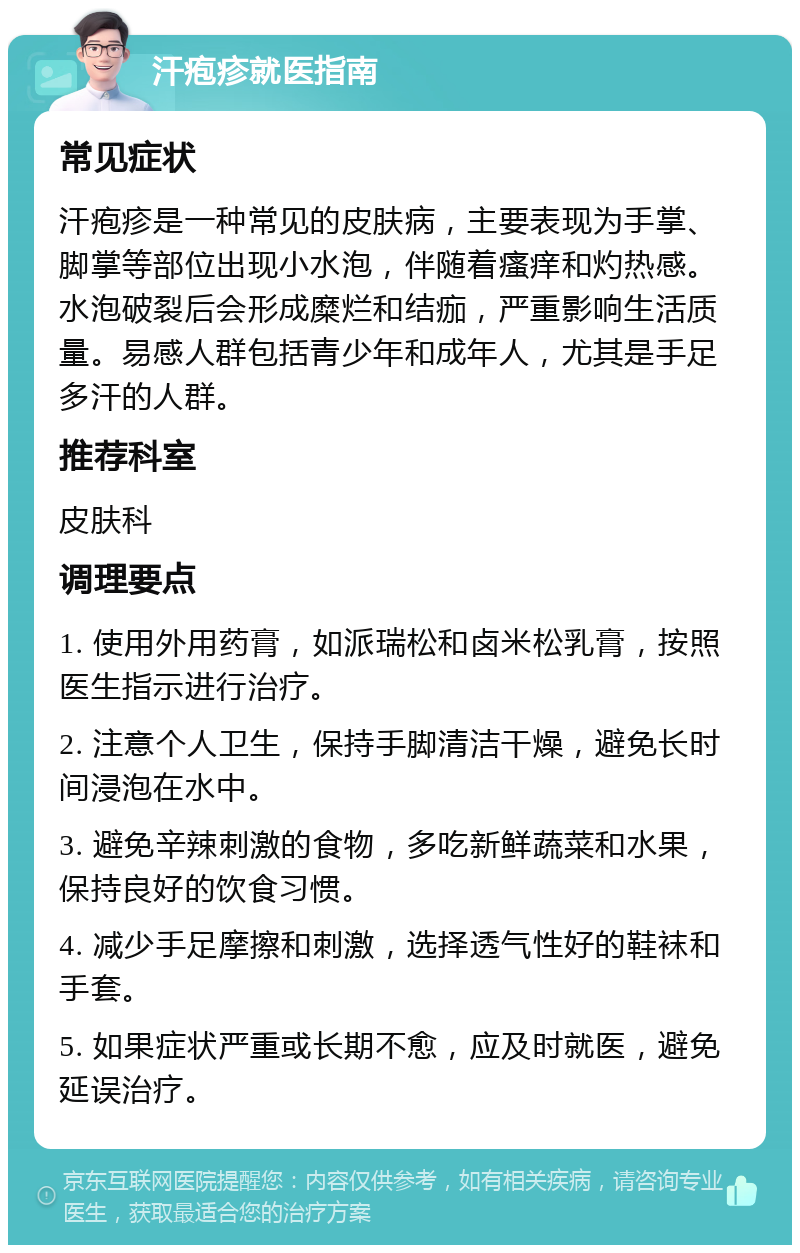 汗疱疹就医指南 常见症状 汗疱疹是一种常见的皮肤病，主要表现为手掌、脚掌等部位出现小水泡，伴随着瘙痒和灼热感。水泡破裂后会形成糜烂和结痂，严重影响生活质量。易感人群包括青少年和成年人，尤其是手足多汗的人群。 推荐科室 皮肤科 调理要点 1. 使用外用药膏，如派瑞松和卤米松乳膏，按照医生指示进行治疗。 2. 注意个人卫生，保持手脚清洁干燥，避免长时间浸泡在水中。 3. 避免辛辣刺激的食物，多吃新鲜蔬菜和水果，保持良好的饮食习惯。 4. 减少手足摩擦和刺激，选择透气性好的鞋袜和手套。 5. 如果症状严重或长期不愈，应及时就医，避免延误治疗。